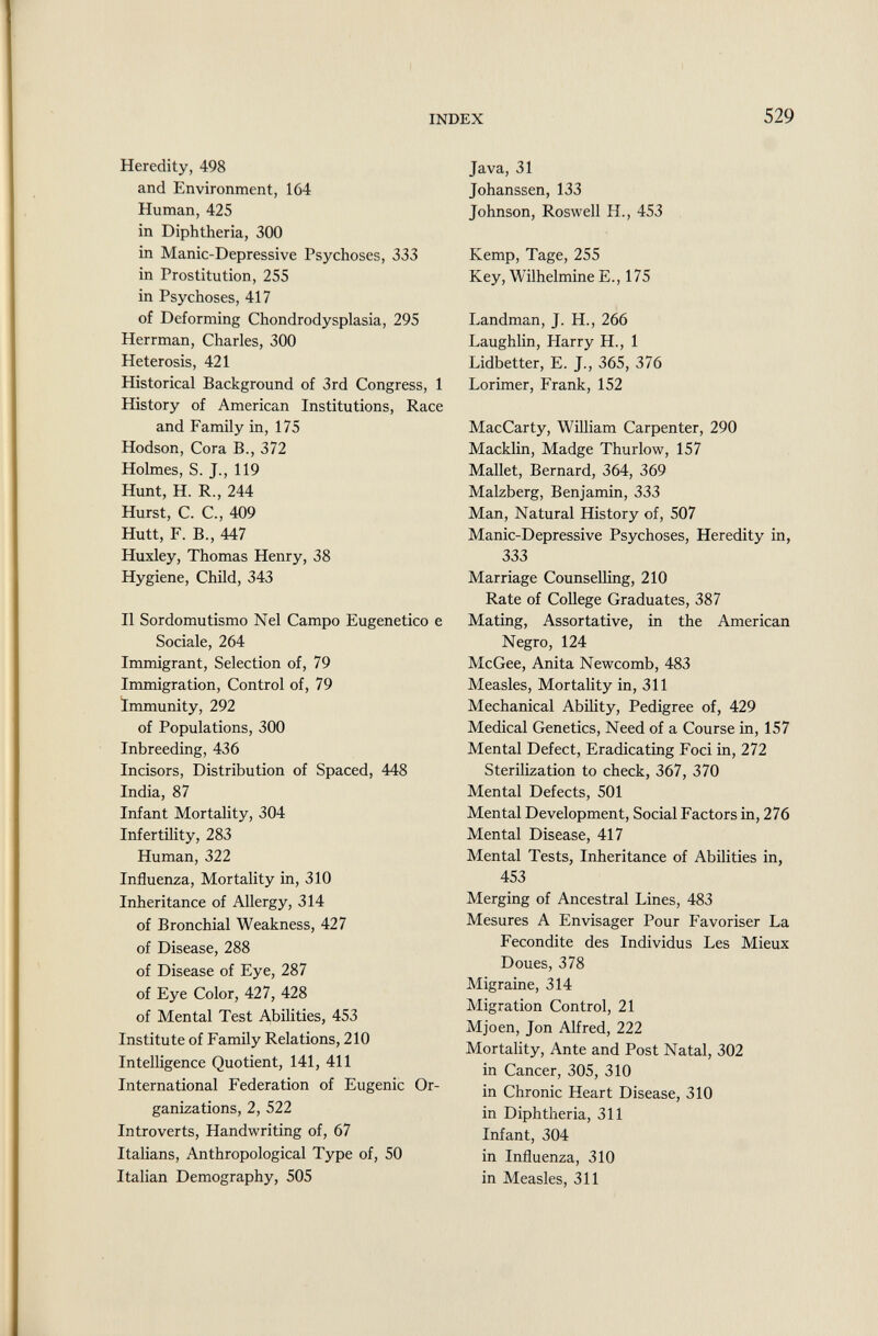 Heredity, 498 and Environment, 164 Human, 425 in Diphtheria, 300 in Manic-Depressive Psychoses, 333 in Prostitution, 255 in Psychoses, 417 of Deforming Chondrodysplasia, 295 Herrman, Charles, 300 Heterosis, 421 Historical Background of 3rd Congress, 1 History of American Institutions, Race and Family in, 175 Hodson, Cora B., 372 Holmes, S. J., 119 Hunt, H. R., 244 Hurst, C. C., 409 Hütt, F. B., 447 Huxley, Thomas Henry, 38 Hygiene, Child, 343 Il Sordomutismo Nel Campo Eugenetico e Sociale, 264 Immigrant, Selection of, 79 Immigration, Control of, 79 Immunity, 292 of Populations, 300 Inbreeding, 436 Incisors, Distribution of Spaced, 448 India, 87 Infant Mortality, 304 Infertility, 283 Human, 322 Influenza, Mortality in, 310 Inheritance of Allergy, 314 of Bronchial Weakness, 427 of Disease, 288 of Disease of Eye, 287 of Eye Color, 427, 428 of Mental Test Abilities, 453 Institute of Family Relations, 210 Intelligence Quotient, 141, 411 International Federation of Eugenic Or ganizations, 2, 522 Introverts, Handwriting of, 67 Italians, Anthropological Type of, 50 Italian Demography, 505 Java, 31 Johanssen, 133 Johnson, Roswell IL, 453 Kemp, Tage, 255 Key, Wilhelmine E., 175 Landman, J. H., 266 Laughlin, Harry H., 1 Lidbetter, E. J., 365, 376 Lorimer, Frank, 152 MacCarty, William Carpenter, 290 Macklin, Madge Thurlow, 157 Mallet, Bernard, 364, 369 Malzberg, Benjamin, 333 Man, Natural History of, 507 Manic-Depressive Psychoses, Heredity in, 333 Marriage Counselling, 210 Rate of College Graduates, 387 Mating, Assortative, in the American Negro, 124 McGee, Anita Newcomb, 483 Measles, Mortality in, 311 Mechanical Ability, Pedigree of, 429 Medical Genetics, Need of a Course in, 157 Mental Defect, Eradicating Foci in, 272 Sterilization to check, 367, 370 Mental Defects, 501 Mental Development, Social Factors in, 276 Mental Disease, 417 Mental Tests, Inheritance of Abilities in, 453 Merging of Ancestral Lines, 483 Mesures A Envisager Pour Favoriser La Fécondité des Individus Les Mieux Doues, 378 Migraine, 314 Migration Control, 21 Mjoen, Jon Alfred, 222 Mortality, Ante and Post Natal, 302 in Cancer, 305, 310 in Chronic Heart Disease, 310 in Diphtheria, 311 Infant, 304 in Influenza, 310 in Measles, 311