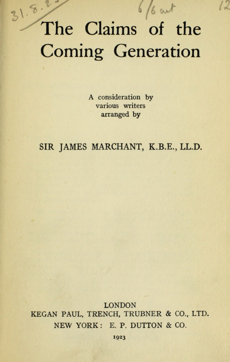 i к - J' The Claims of the Coming Generation A consideration by various writers arranged by SIR JAMES MARCHANT, K.B.E., LL.D. LONDON KEGAN PAUL, TRENCH, TRUBNER & CO., LTD. NEW YORK : E. P. DUTTON & CO. 1923