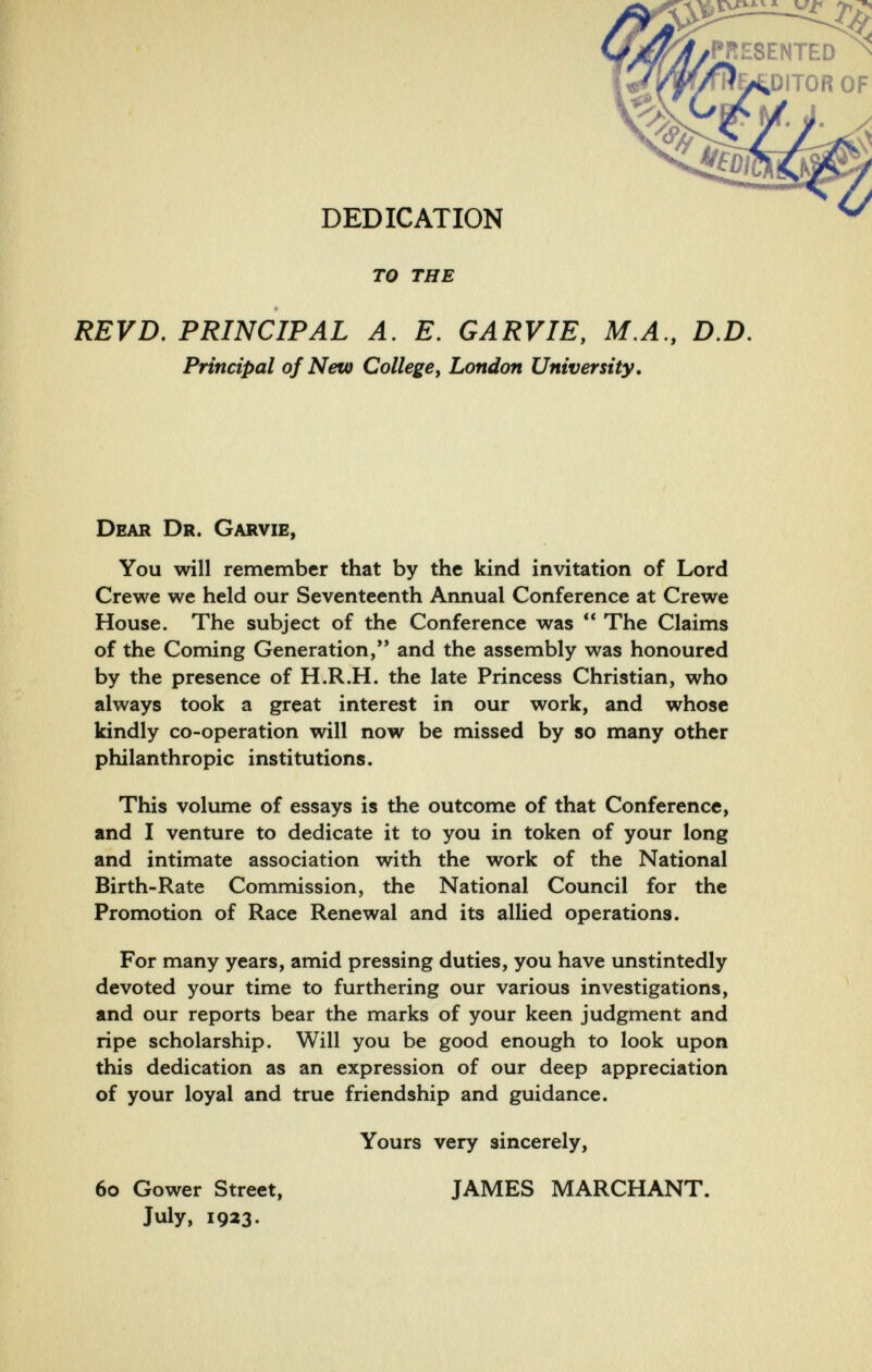 DEDICATION то THE REVD. PRINCIPAL A. E, GARVIE, М.Л, D,D, Principal of New College, London University» Dear Dr. Garvie, You will remember that by the kind invitation of Lord Crewe we held our Seventeenth Annual Conference at Crewe House. The subject of the Conference was  The Claims of the Coming Generation, and the assembly was honoured by the presence of H.R.H. the late Princess Christian, who always took a great interest in our work, and whose kindly co-operation will now be missed by so many other philanthropic institutions. This volume of essays is the outcome of that Conference, and I venture to dedicate it to you in token of your long and intimate association with the work of the National Birth-Rate Commission, the National Council for the Promotion of Race Renewal and its allied operations. For many years, amid pressing duties, you have unstintedly devoted your time to furthering our various investigations, and our reports bear the marks of your keen judgment and ripe scholarship. Will you be good enough to look upon this dedication as an expression of our deep appreciation of your loyal and true friendship and guidance. Yours very sincerely. 60 Gower Street, July, 1923. JAMES MARCHANT.