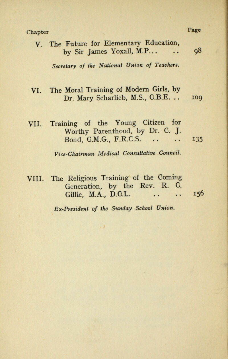 . цл ' í' - • Chapter Page V. The Future for Elementary Education, by Sir James Yoxall, M.P... .. 98 Secretary of the National Union of Teachers. VI. The Moral Training of Modem Girls, by Dr. Mary Scharlieb, M.S., G.B.E. .. 109 VII. Training of the Young Citizen for Worthy Parenthood, by Dr. G. J. Bond, G.M.G., F.R.C.S. .. .. 135 Vice-Chairman Medical Consultative Council. VIII. The Religious Training of the Coming Generation, by the Rev. R. G. Gillie, M.A., D.O.L. ,. .. 156 Ex-President of the Sunday School Union. . I ■-44,, r, • ' ' . ,y. ' ■ ' 'I i''. • t'. Ï ,