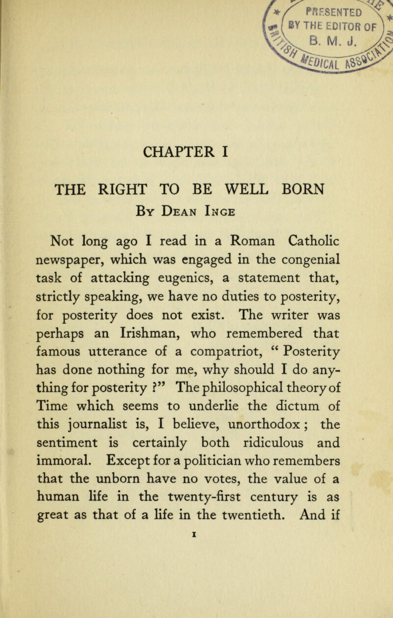 CHAPTER I THE RIGHT TO BE WELL BORN By Dean Inge Not long ago I read in a Roman Catholic newspaper, which was engaged in the congenial task of attacking eugenics, a statement that, strictly speaking, we have no duties to posterity, for posterity does not exist. The writer was perhaps an Irishman, who remembered that famous utterance of a compatriot,  Posterity has done nothing for me, why should I do any¬ thing for posterity ? The philosophical theory of Time which seems to underlie the dictum of this journalist is, I believe, unorthodox ; the sentiment is certainly both ridiculous and immoral. Except for a politician who remembers that the unborn have no votes, the value of a human life in the twenty-first century is as great as that of a life in the twentieth. And if I ' «