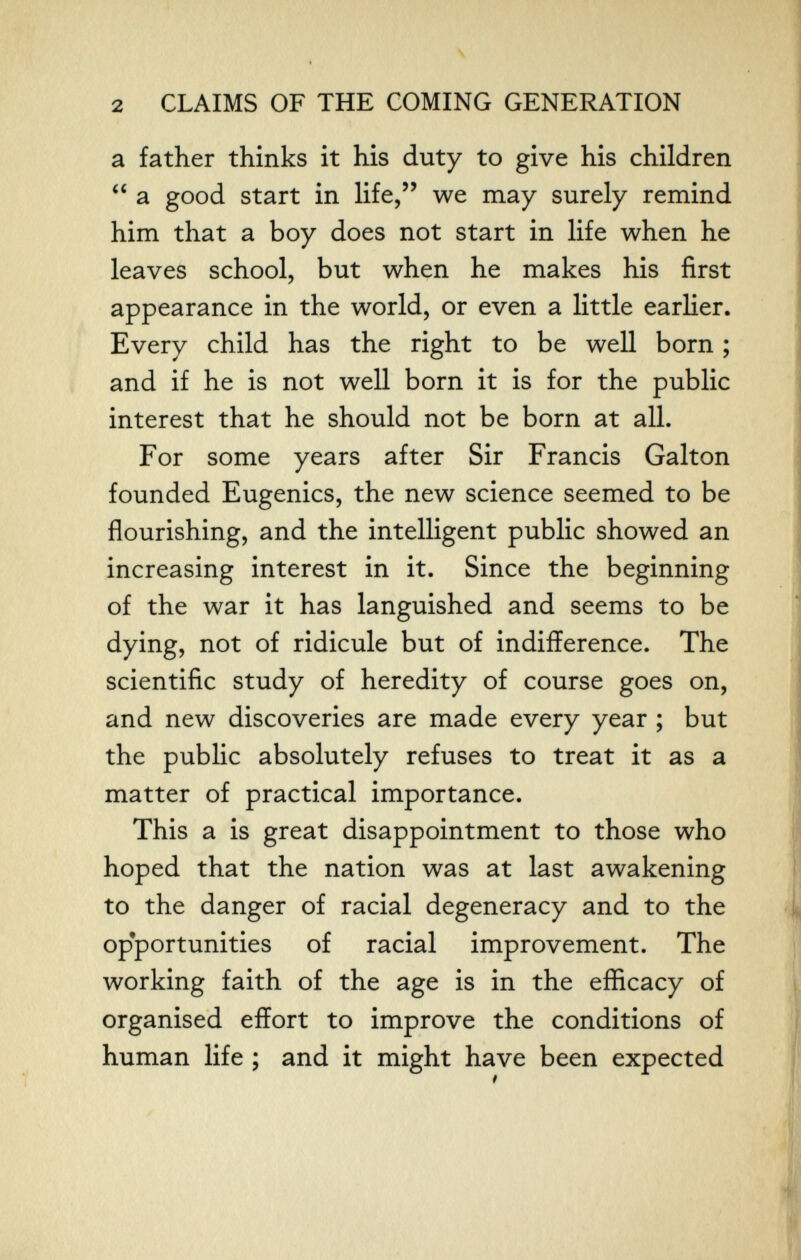 \ i 2 CLAIMS OF THE COMING GENERATION a father thinks it his duty to give his children a good start in life, we may surely remind him that a boy does not start in life when he leaves school, but when he makes his first appearance in the world, or even a little earlier. Every child has the right to be well born ; and if he is not well born it is for the public interest that he should not be born at all. For some years after Sir Francis Galton founded Eugenics, the new science seemed to be flourishing, and the intelligent public showed an increasing interest in it. Since the beginning of the war it has languished and seems to be dying, not of ridicule but of indifference. The scientific study of heredity of course goes on, and new discoveries are made every year ; but the public absolutely refuses to treat it as a matter of practical importance. This a is great disappointment to those who hoped that the nation was at last awakening to the danger of racial degeneracy and to the opportunities of racial improvement. The working faith of the age is in the efficacy of organised effort to improve the conditions of human life ; and it might have been expected