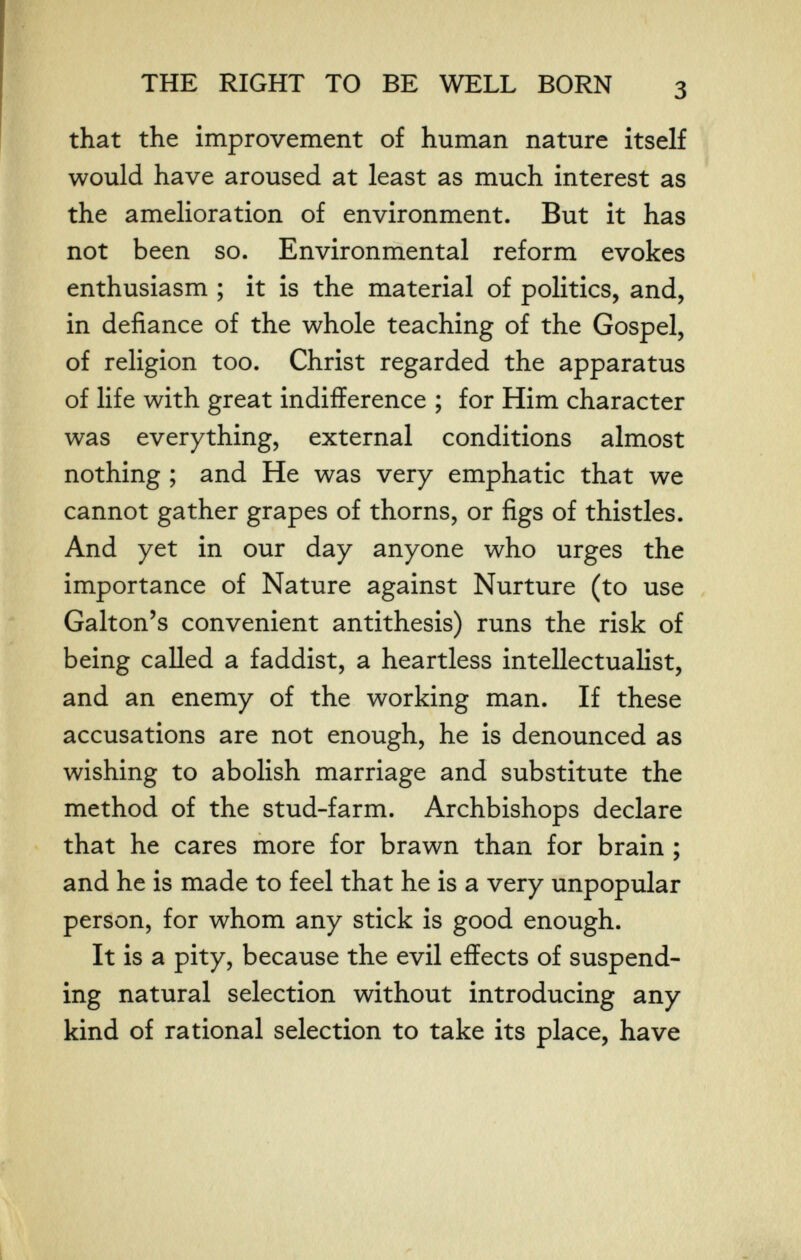 THE RIGHT TO BE WELL BORN that the improvement of human nature itself would have aroused at least as much interest as the amelioration of environment. But it has not been so. Environmental reform evokes enthusiasm ; it is the material of politics, and, in defiance of the whole teaching of the Gospel, of religion too. Christ regarded the apparatus of life with great indifference ; for Him character was everything, external conditions almost nothing ; and He was very emphatic that we cannot gather grapes of thorns, or figs of thistles. And yet in our day anyone who urges the importance of Nature against Nurture (to use Galton's convenient antithesis) runs the risk of being called a faddist, a heartless intellectualist, and an enemy of the working man. If these accusations are not enough, he is denounced as wishing to abolish marriage and substitute the method of the stud-farm. Archbishops declare that he cares more for brawn than for brain ; and he is made to feel that he is a very unpopular person, for whom any stick is good enough. It is a pity, because the evil effects of suspend¬ ing natural selection without introducing any kind of rational selection to take its place, have