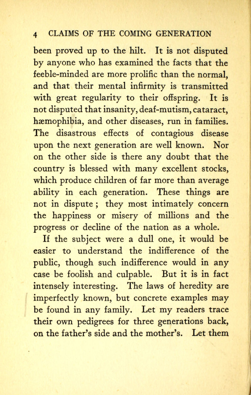 4 CLAIMS OF THE COMING GENERATION been proved up to the hilt. It is not disputed by anyone who has examined the facts that the feeble-minded are more prolific than the normal, and that their mental infirm,ity is transmitted with great regularity to their offspring. It is not disputed that insanity, deaf-mutism, cataract, haemophibia, and other diseases, run in families. The disastrous effects of contagious disease upon the next generation are well known. Nor on the other side is there any doubt that the country is blessed with many excellent stocks, which produce children of far more than average ability in each generation. These things are not in dispute ; they most intimately concern the happiness or misery of millions and the progress or decline of the nation as a whole. If the subject were a dull one, it would be easier to understand the indifference of the public, though such indifference would in any case be foolish and culpable. But it is in fact intensely interesting. The laws of heredity are imperfectly known, but concrete examples may be found in any family. Let my readers trace their own pedigrees for three generations back, on the father^s side and the mother's. Let them