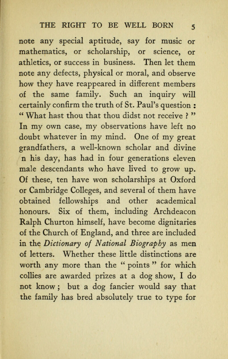 THE RIGHT TO BE WELL BORN note any special aptitude, say for music or mathematics, or scholarship, or science, or athletics, or success in business. Then let them note any defects, physical or moral, and observe how they have reappeared in different members of the same family. Such an inquiry will certainly confirm the truth of St. Paul's question :  What hast thou that thou didst not receive ?  In my own case, my observations have left no doubt whatever in my mind. One of my great grandfathers, a well-known scholar and divine n his day, has had in four generations eleven male descendants who have lived to grow up. Of these, ten have won scholarships at Oxford or Cambridge Colleges, and several of them have obtained fellowships and other academical honours. Six of them, including Archdeacon Ralph Churton himself, have become dignitaries of the Church of England, and three are included in the Dictionary of National Biography as men of letters. Whether these little distinctions are worth any more than the  points  for which collies are awarded prizes at a dog show, I do not know ; but a dog fancier would say that the family has bred absolutely true to type for e