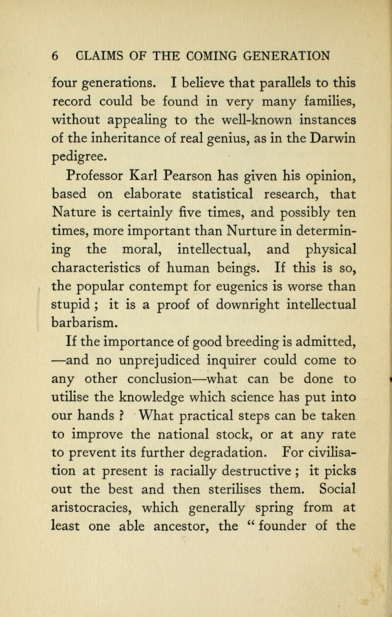 6 CLAIMS OF THE COMING GENERATION four generations. I believe that parallels to this record could be found in very many families, without appealing to the well-known instances of the inheritance of real genius, as in the Darwin pedigree. Professor Karl Pearson has given his opinion, based on elaborate statistical research, that Nature is certainly five times, and possibly ten times, more important than Nurture in determin¬ ing the moral, intellectual, and physical characteristics of human beings. If this is so, , the popular contempt for eugenics is worse than stupid ; it is a proof of downright intellectual barbarism. If the importance of good breeding is admitted, —and no unprejudiced inquirer could come to any other conclusion—^what can be done to utilise the knowledge which science has put into our hands ? What practical steps can be taken to improve the national stock, or at any rate to prevent its further degradation. For civilisa¬ tion at present is racially destructive ; it picks out the best and then sterilises them. Social aristocracies, which generally spring from at least one able ancestor, the  founder of the