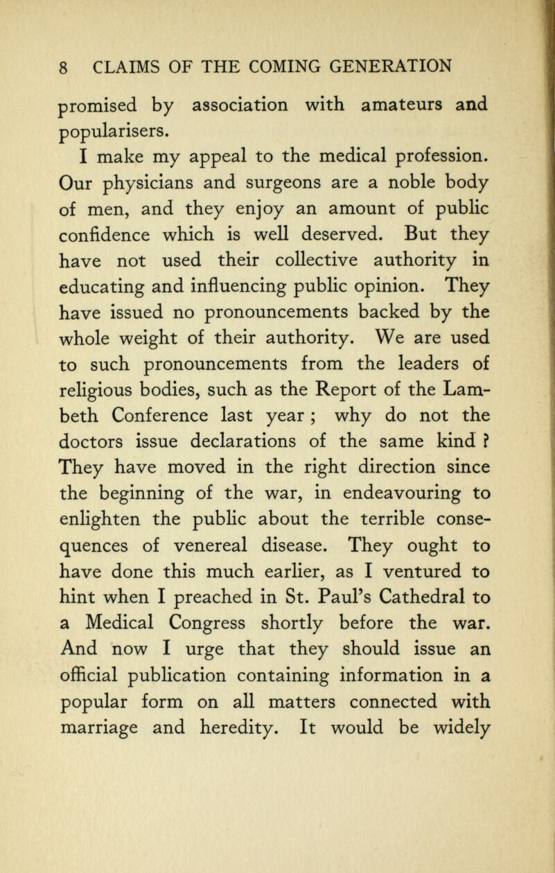 8 CLAIMS OF THE COMING GENERATION promised by association with amateurs and popularisers. I make my appeal to the medical profession. Our physicians and surgeons are a noble body of men, and they enjoy an amount of public confidence which is well deserved. But they have not used their collective authority in educating and influencing public opinion. They have issued no pronouncements backed by the whole weight of their authority. We are used to such pronouncements from the leaders of religious bodies, such as the Report of the Lam¬ beth Conference last year ; why do not the doctors issue declarations of the same kind î They have moved in the right direction since the beginning of the war, in endeavouring to enlighten the public about the terrible conse¬ quences of venereal disease. They ought to have done this much earlier, as I ventured to hint when I preached in St. Paul's Cathedral to a Medical Congress shortly before the war. And now I urge that they should issue an official publication containing information in a popular form on all matters connected with marriage and heredity. It would be widely