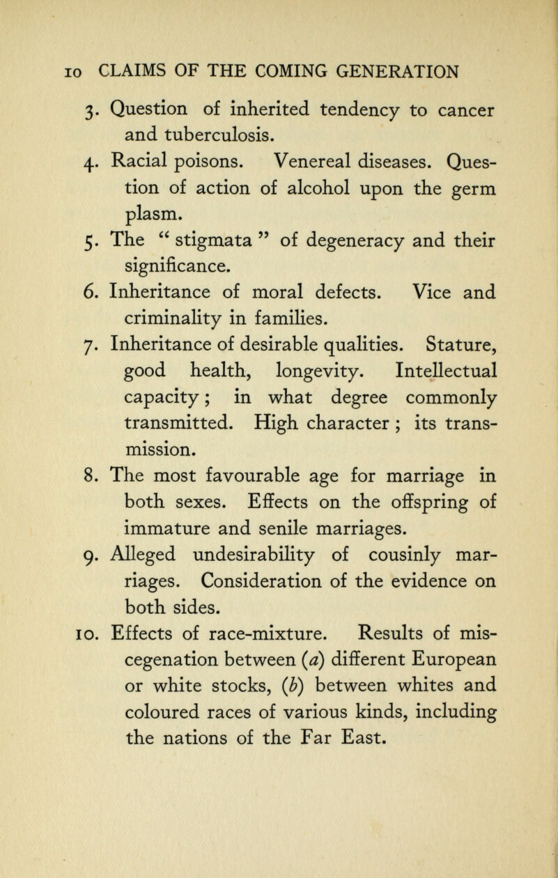 IO CLAIMS OF THE COMING GENERATION 3. Question of inherited tendency to cancer and tuberculosis. 4. Racial poisons. Venereal diseases. Ques¬ tion of action of alcohol upon the germ plasm. 5. The  stigmata  of degeneracy and their significance. 6. Inheritance of moral defects. Vice and criminality in families. 7. Inheritance of desirable qualities. Stature, good health, longevity. Intellectual capacity ; in what degree commonly transmitted. High character ; its trans¬ mission. 8. The most favourable age for marriage in both sexes. Effects on the offspring of immature and senile marriages. 9. Alleged undesirability of cousinly mar¬ riages. Consideration of the evidence on both sides. 10. Effects of race-mixture. Results of mis¬ cegenation between {d) different European or white stocks, {b) between whites and coloured races of various kinds, including the nations of the Far East.