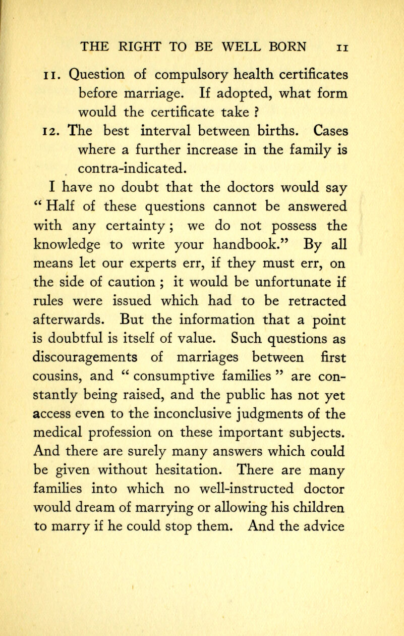 THE RIGHT TO BE WELL BORN ii 11. Question of compulsory health certificates before marriage. If adopted, what form would the certificate take ? 12. The best interval between births. Cases where a further increase in the family is contra-indicated. « I have no doubt that the doctors would say  Half of these questions cannot be answered with any certainty ; we do not possess the knowledge to write your handbook. By all means let our experts err, if they must err, on the side of caution ; it would be unfortunate if rules were issued which had to be retracted afterwards. But the information that a point is doubtful is itself of value. Such questions as discouragements of marriages between first cousins, and  consumptive families  are con¬ stantly being raised, and the public has not yet access even to the inconclusive judgments of the medical profession on these important subjects. And there are surely many answers which could be given without hesitation. There are many families into which no well-instructed doctor would dream of marrying or allowing his children to marry if he could stop them. And the advice