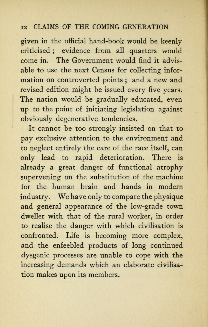 12 CLAIMS OF THE COMING GENERATION given in the official hand-book would be keenly criticised ; evidence from all quarters would come in. The Government would find it advis¬ able to use the next Census for collecting infor¬ mation on controverted points ; and a new and revised edition might be issued every five years. The nation would be gradually educated, even up to the point of initiating legislation against obviously degenerative tendencies. It cannot be too strongly insisted on that to pay exclusive attention to the environment and to neglect entirely the care of the race itself, can only lead to rapid deterioration. There is already a great danger of functional atrophy supervening on the substitution of the machine for the human brain and hands in modern industry. We have only to compare the physique and general appearance of the low-grade town dweller with that of the rural worker, in order to realise the danger with which civilisation is confronted. Life is becoming more complex, and the enfeebled products of long continued dysgenic processes are unable to cope with the increasing demands which an elaborate civilisa¬ tion makes upon its members.