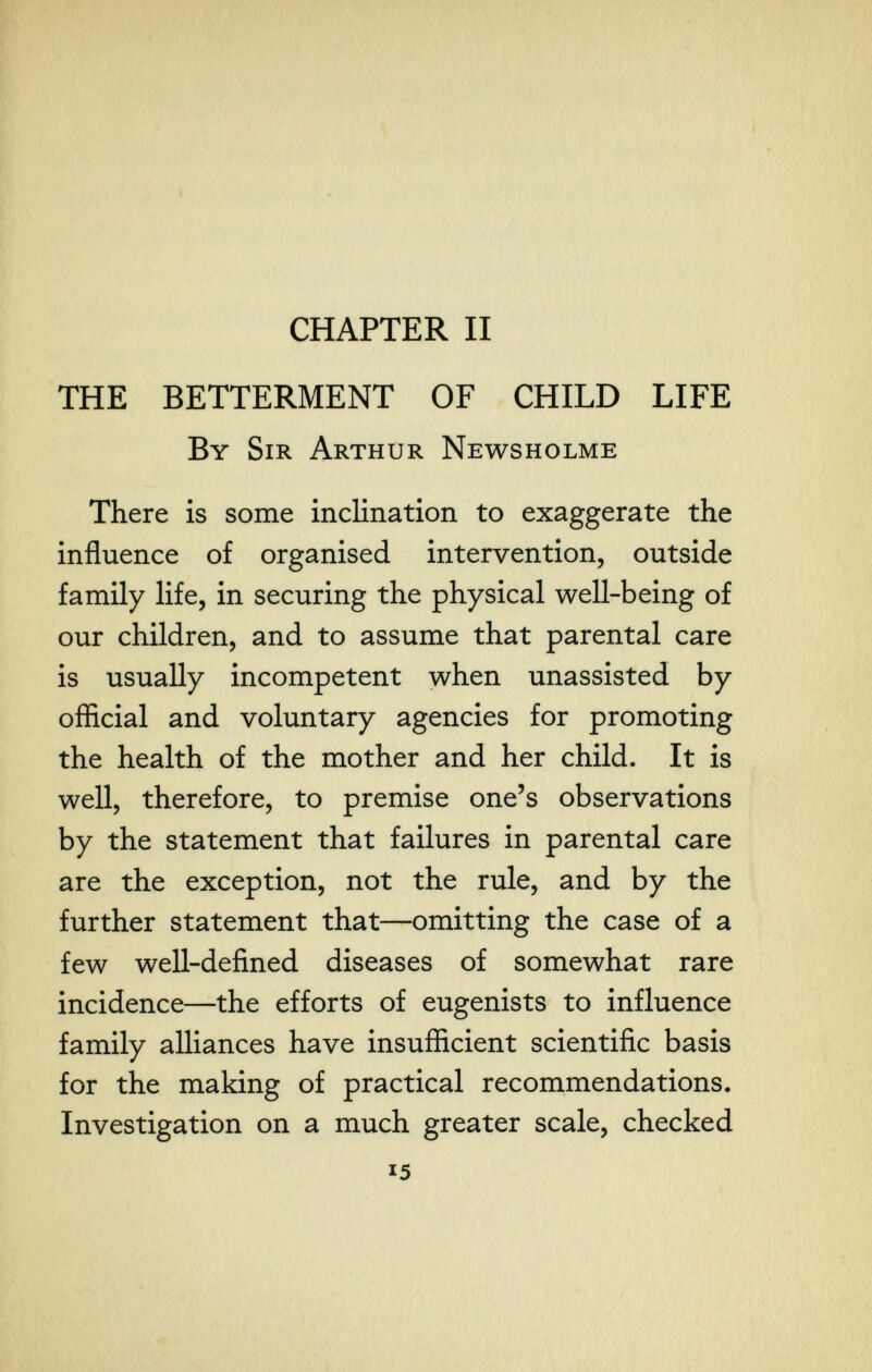 \ CHAPTER II THE BETTERMENT OF CHILD LIFE By Sir Arthur Newsholme There is some inclination to exaggerate the influence of organised intervention, outside family life, in securing the physical well-being of our children, and to assume that parental care is usually incompetent when unassisted by oflicial and voluntary agencies for promoting the health of the mother and her child. It is well, therefore, to premise one's observations by the statement that failures in parental care are the exception, not the rule, and by the further statement that—omitting the case of a few well-defined diseases of somewhat rare incidence—the efforts of eugenists to influence family alliances have insuflicient scientific basis for the making of practical recommendations. Investigation on a much greater scale, checked 15