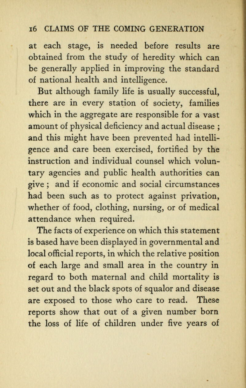 i6 CLAIMS OF THE COMING GENERATION at each stage, is needed before results are obtained from the study of heredity which can be generally applied in improving the standard of national health and intelligence. But although family life is usually successful, there are in every station of society, families which in the aggregate are responsible for a vast amount of physical deficiency and actual disease ; and this might have been prevented had intelli¬ gence and care been exercised, fortified by the instruction and individual counsel which volun¬ tary agencies and public health authorities can give ; and if economic and social circumstances had been such as to protect against privation, whether of food, clothing, nursing, or of medical attendance when required. The facts of experience on which this statement is based have been displayed in governmental and local official reports, in which the relative position of each large and small area in the country in regard to both maternal and child mortality is set out and the black spots of squalor and disease are exposed to those who care to read. These reports show that out of a given number born the loss of life of children under five years of
