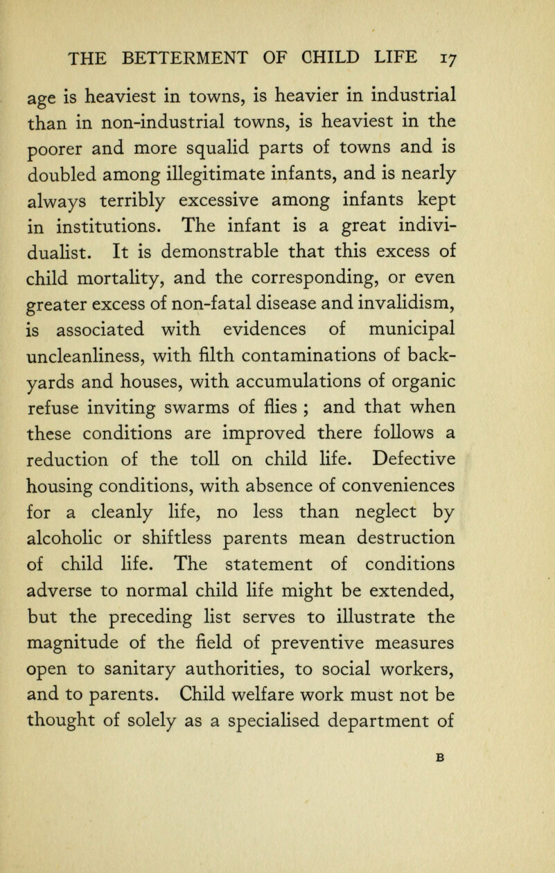 THE BETTERMENT OF CHILD LIFE 17 age is heaviest in towns, is heavier in industrial than in non-industrial towns, is heaviest in the poorer and more squalid parts of towns and is doubled among illegitimate infants, and is nearly always terribly excessive among infants kept in institutions. The infant is a great indivi¬ dualist. It is demonstrable that this excess of child mortality, and the corresponding, or even greater excess of non-fatal disease and invalidism, is associated with evidences of municipal uncleanliness, with filth contaminations of back¬ yards and houses, with accumulations of organic refuse inviting swarms of flies ; and that when these conditions are improved there follows a reduction of the toll on child life. Defective housing conditions, with absence of conveniences for a cleanly life, no less than neglect by alcoholic or shiftless parents mean destruction of child life. The statement of conditions adverse to normal child life might be extended, but the preceding list serves to illustrate the magnitude of the field of preventive measures open to sanitary authorities, to social workers, and to parents. Child welfare work must not be thought of solely as a specialised department of в I