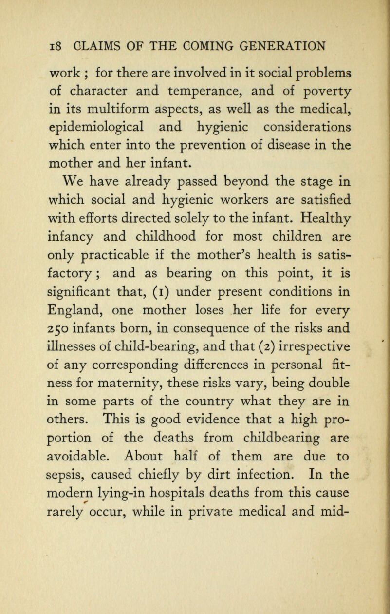 i8 CLAIMS OF THE COMING GENERATION work ; for there are involved in it social problems of character and temperance, and of poverty in its multiform aspects, as well as the medical, epidemiological and hygienic considerations which enter into the prevention of disease in the mother and her infant. We have already passed beyond the stage in which social and hygienic workers are satisfied with efforts directed solely to the infant. Healthy infancy and childhood for most children are only practicable if the mother's health is satis¬ factory ; and as bearing on this point, it is significant that, (i) under present conditions in England, one mother loses her life for every 250 infants born, in consequence of the risks and illnesses of child-bearing, and that (2) irrespective of any corresponding differences in personal fit¬ ness for maternity, these risks vary, being double in some parts of the country what they are in others. This is good evidence that a high pro¬ portion of the deaths from childbearing are avoidable. About half of them are due to sepsis, caused chiefly by dirt infection. In the modern lying-in hospitals deaths from this cause rarely occur, while in private medical and mid-