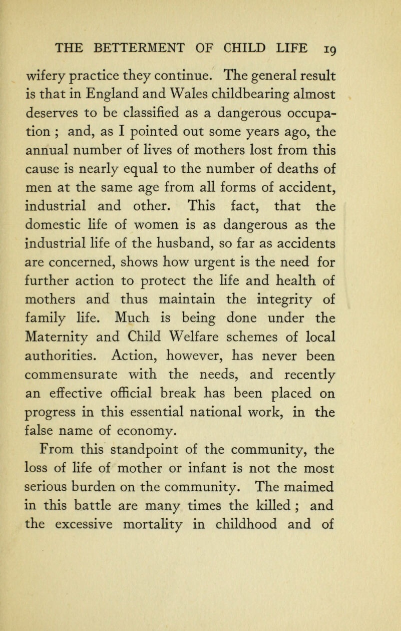THE BETTERMENT OF CHILD LIFE 19 wifery practice they continue. The general result is that in England and Wales childbearing almost deserves to be classified as a dangerous occupa¬ tion ; and, as I pointed out some years ago, the annual number of lives of mothers lost from this cause is nearly equal to the number of deaths of men at the same age from all forms of accident, industrial and other. This fact, that the domestic life of women is as dangerous as the industrial life of the husband, so far as accidents are concerned, shows how urgent is the need for further action to protect the life and health of mothers and thus maintain the integrity of family life. Much is being done under the Maternity and Child Welfare schemes of local authorities. Action, however, has never been commensurate with the needs, and recently an effective official break has been placed on progress in this essential national work, in the false name of economy. From this standpoint of the community, the loss of life of mother or infant is not the most serious burden on the community. The maimed in this battle are many times the killed ; and the excessive mortality in childhood and of