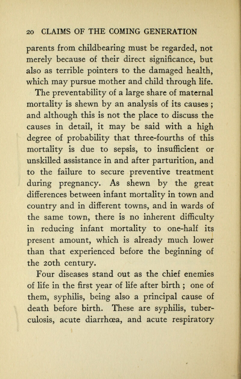 20 CLAIMS OF THE COMING GENERATION parents from childbearing must be regarded, not merely because of their direct significance, but also as terrible pointers to the damaged health, which may pursue mother and child through life. The preventability of a large share of maternal mortality is shewn by an analysis of its causes ; and although this is not the place to discuss the causes in detail, it may be said with a high degree of probability that three-fourths of this mortality is due to sepsis, to insufficient or unskilled assistance in and after parturition, and to the failure to secure preventive treatment during pregnancy. As shewn by the great differences between infant mortality in town and country and in different towns, and in wards of the same town, there is no inherent difficulty in reducing infant mortality to one-half its present amount, which is already much lower than that experienced before the beginning of the 20th century. Four diseases stand out as the chief enemies of life in the first year of life after birth ; one of them, syphilis, being also a principal cause of death before birth. These are syphilis, tuber¬ culosis, acute diarrhœa, and acute respiratory