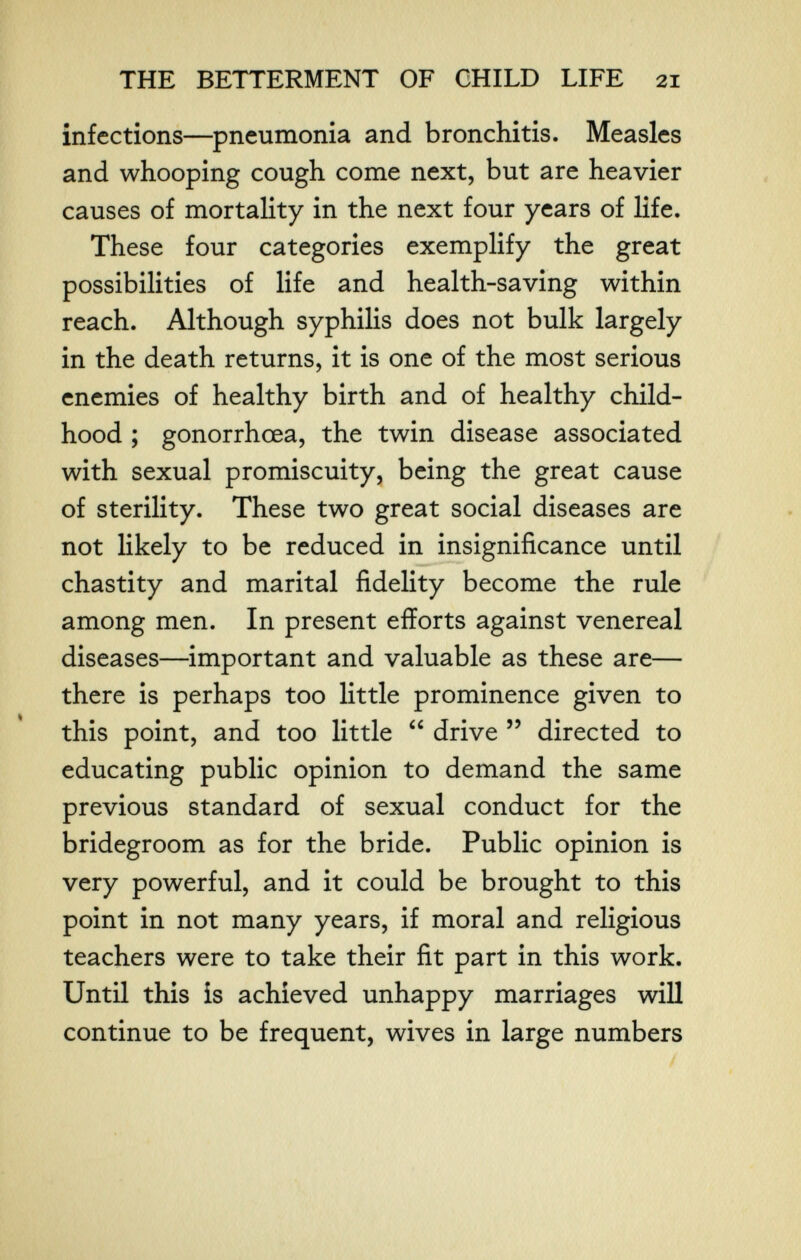THE BETTERMENT OF CHILD LIFE 21 infections—pneumonia and bronchitis. Measles and whooping cough come next, but are heavier causes of mortahty in the next four years of life. These four categories exemplify the great possibilities of life and health-saving within reach. Although syphilis does not bulk largely in the death returns, it is one of the most serious enemies of healthy birth and of healthy child¬ hood ; gonorrhœa, the twin disease associated with sexual promiscuity, being the great cause of sterility. These two great social diseases are not likely to be reduced in insignificance until chastity and marital fidelity become the rule among men. In present efforts against venereal diseases—important and valuable as these are— there is perhaps too little prominence given to this point, and too little  drive  directed to educating public opinion to demand the same previous standard of sexual conduct for the bridegroom as for the bride. Public opinion is very powerful, and it could be brought to this point in not many years, if moral and religious teachers were to take their fit part in this work. Until this is achieved unhappy marriages will continue to be frequent, wives in large numbers