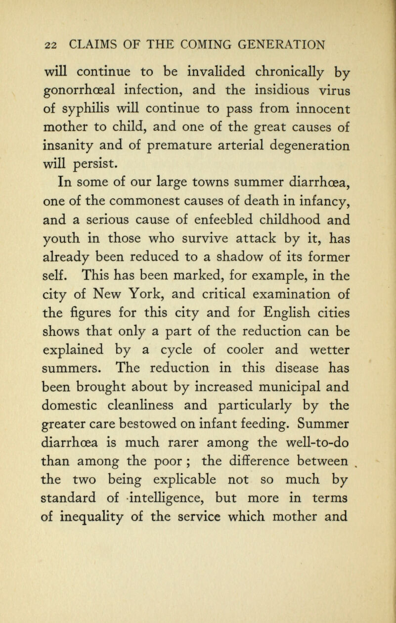 22 CLAIMS OF THE COMING GENERATION will continue to be invalided chronically by gonorrhœal infection, and the insidious virus of syphilis will continue to pass from innocent mother to child, and one of the great causes of insanity and of premature arterial degeneration will persist. In some of our large towns summer diarrhoea, one of the commonest causes of death in infancy, and a serious cause of enfeebled childhood and youth in those who survive attack by it, has already been reduced to a shadow of its former self. This has been marked, for example, in the city of New York, and critical examination of the figures for this city and for English cities shows that only a part of the reduction can be explained by a cycle of cooler and wetter summers. The reduction in this disease has been brought about by increased municipal and domestic cleanliness and particularly by the greater care bestowed on infant feeding. Summer diarrhœa is much rarer among the well-to-do than among the poor ; the difference between the two being explicable not so much by standard of intelligence, but more in terms of inequality of the service which mother and
