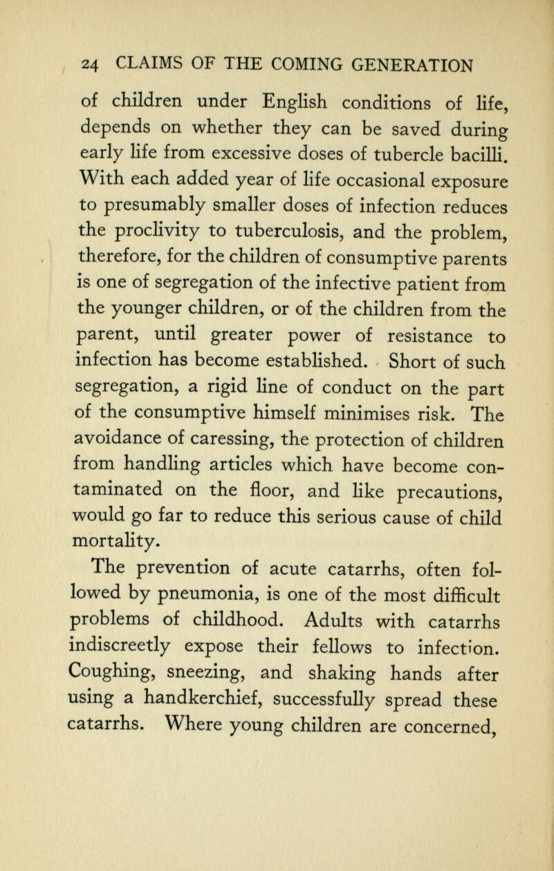 ^ 24 CLAIMS OF THE COMING GENERATION of children under English conditions of life, depends on whether they can be saved during early life from excessive doses of tubercle bacilli. With each added year of life occasional exposure to presumably smaller doses of infection reduces the proclivity to tuberculosis, and the problem, therefore, for the children of consumptive parents is one of segregation of the infective patient from the younger children, or of the children from the parent, until greater power of resistance to infection has become established. Short of such segregation, a rigid line of conduct on the part | of the consumptive himself minimises risk. The | avoidance of caressing, the protection of children from handling articles which have become con¬ taminated on the floor, and like precautions, would go far to reduce this serious cause of child mortality. The prevention of acute catarrhs, often fol¬ lowed by pneumonia, is one of the most difficult problems of childhood. Adults with catarrhs ] indiscreetly expose their fellows to infection. 1 Coughing, sneezing, and shaking hands after using a handkerchief, successfully spread these catarrhs. Where young children are concerned,