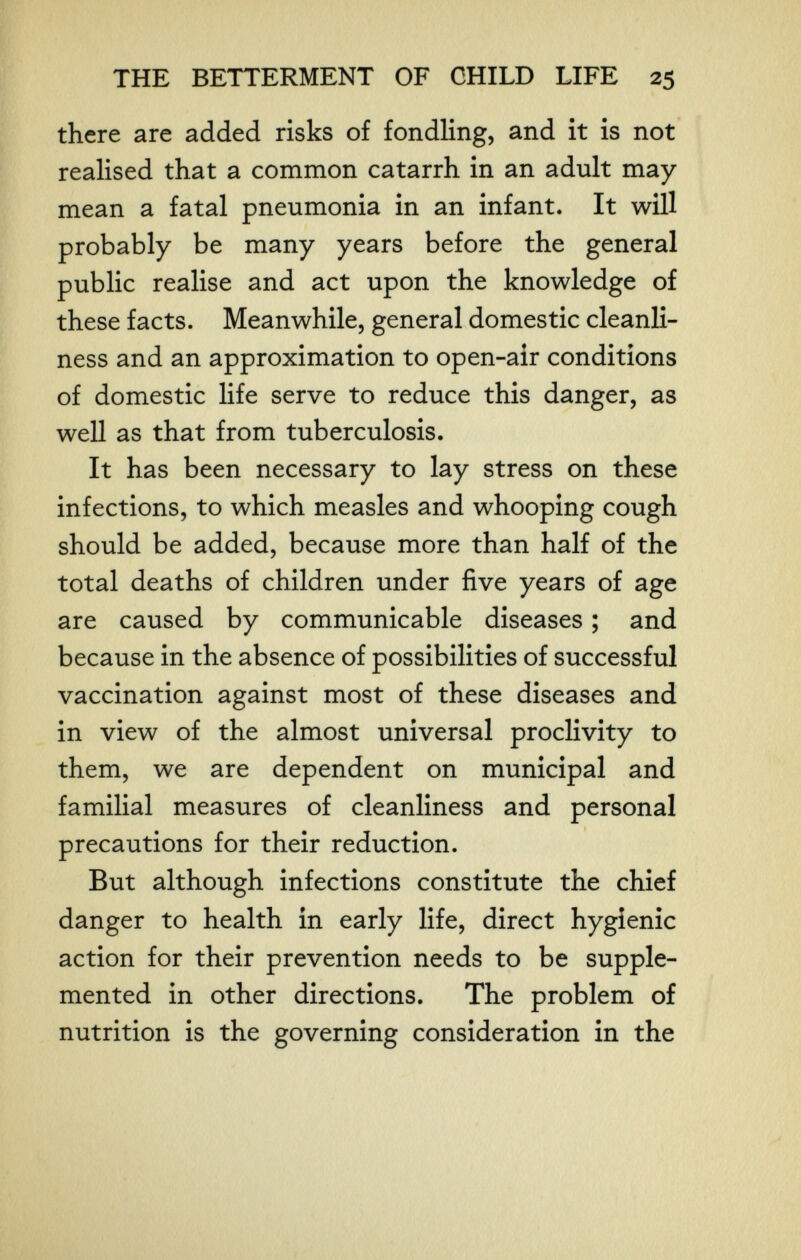 THE BETTERMENT OF CHILD LIFE 25 there are added risks of fondling, and it is not realised that a common catarrh in an adult may- mean a fatal pneumonia in an infant. It will probably be many years before the general public realise and act upon the knowledge of these facts. Meanwhile, general domestic cleanli¬ ness and an approximation to open-air conditions of domestic life serve to reduce this danger, as well as that from tuberculosis. It has been necessary to lay stress on these infections, to which measles and whooping cough should be added, because more than half of the total deaths of children under five years of age are caused by communicable diseases ; and because in the absence of possibilities of successful vaccination against most of these diseases and in view of the almost universal proclivity to them, we are dependent on municipal and familial measures of cleanliness and personal precautions for their reduction. But although infections constitute the chief danger to health in early life, direct hygienic action for their prevention needs to be supple¬ mented in other directions. The problem of nutrition is the governing consideration in the