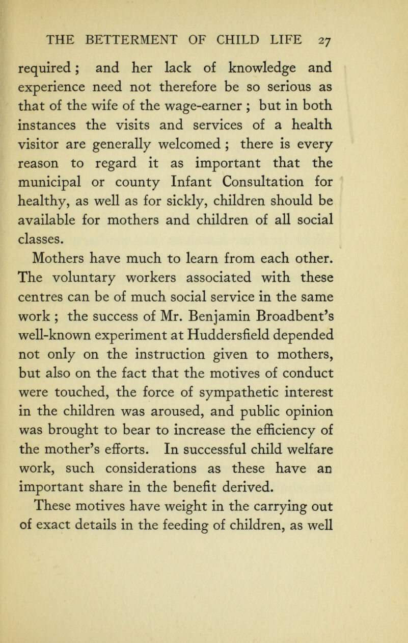 THE BETTERMENT OF CHILD LIFE 27 required ; and her lack of knowledge and experience need not therefore be so serious as that of the wife of the wage-earner ; but in both instances the visits and services of a health visitor are generally welcomed ; there is every reason to regard it as important that the municipal or county Infant Consultation for healthy, as well as for sickly, children should be available for mothers and children of all social classes. Mothers have much to learn from each other. The voluntary workers associated with these centres can be of much social service in the same work ; the success of Mr. Benjamin Broadbent's well-known experiment at Huddersfield depended not only on the instruction given to mothers, but also on the fact that the motives of conduct were touched, the force of sympathetic interest in the children was aroused, and public opinion was brought to bear to increase the efficiency of the mother's efforts. In successful child welfare work, such considerations as these have an important share in the benefit derived. These motives have weight in the carrying out of exact details in the feeding of children, as well