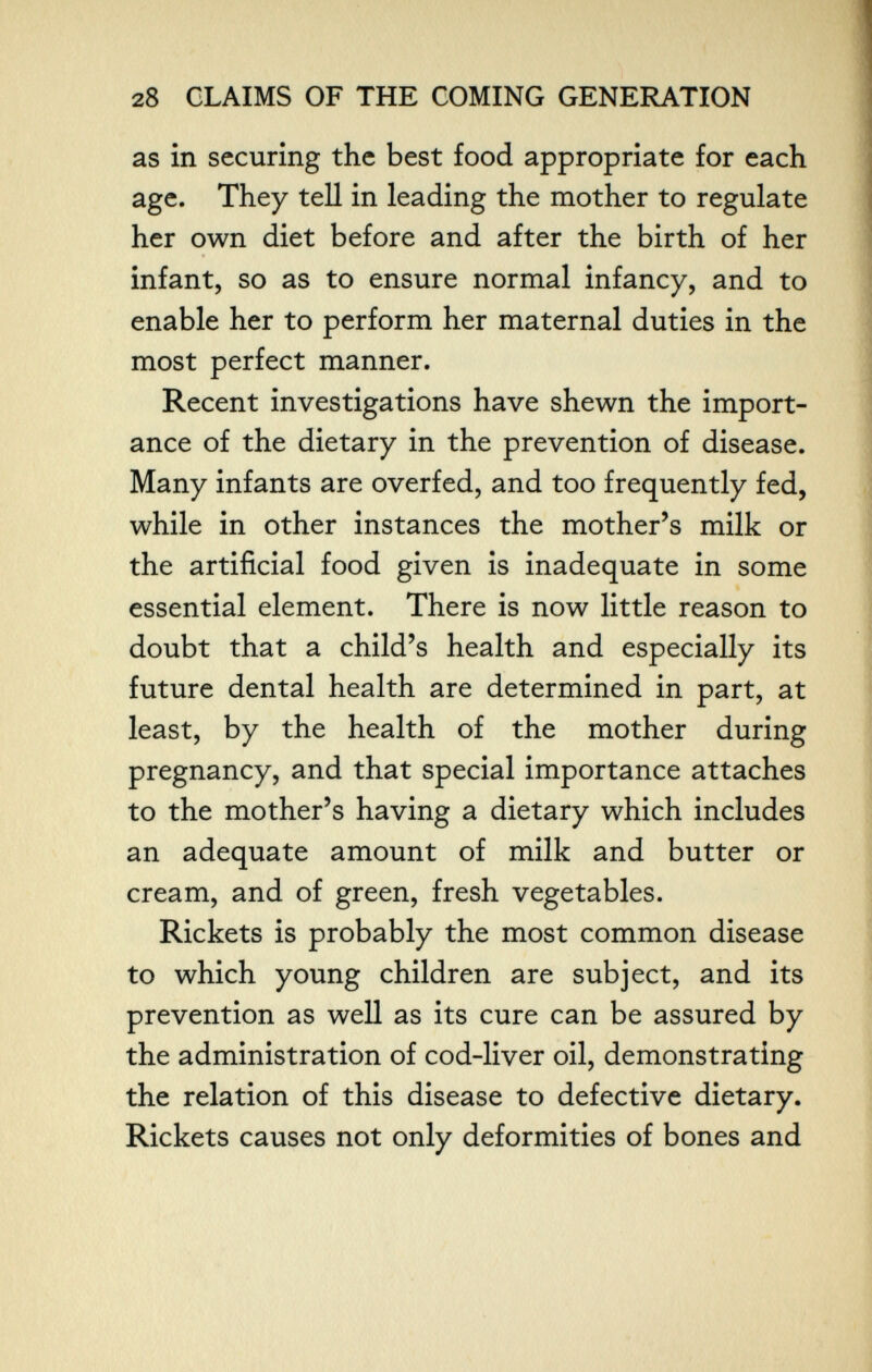 28 CLAIMS OF THE COMING GENERATION as in securing the best food appropriate for each age. They tell in leading the mother to regulate her own diet before and after the birth of her infant, so as to ensure normal infancy, and to enable her to perform her maternal duties in the most perfect manner. Recent investigations have shewn the import¬ ance of the dietary in the prevention of disease. Many infants are overfed, and too frequently fed, while in other instances the mother's milk or the artificial food given is inadequate in some essential element. There is now little reason to doubt that a child's health and especially its future dental health are determined in part, at least, by the health of the mother during pregnancy, and that special importance attaches to the mother's having a dietary which includes an adequate amount of milk and butter or cream, and of green, fresh vegetables. Rickets is probably the most common disease to which young children are subject, and its prevention as well as its cure can be assured by the administration of cod-liver oil, demonstrating the relation of this disease to defective dietary. Rickets causes not only deformities of bones and