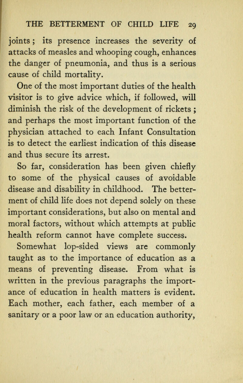 THE BETTERMENT OF CHILD LIFE 29 joints ; its presence increases the severity of attacks of measles and whooping cough, enhances the danger of pneumonia, and thus is a serious cause of child mortality. One of the most important duties of the health visitor is to give advice which, if followed, will diminish the risk of the development of rickets ; and perhaps the most important function of the physician attached to each Infant Consultation is to detect the earliest indication of this disease and thus secure its arrest. So far, consideration has been given chiefly to some of the physical causes of avoidable disease and disability in childhood. The better¬ ment of child life does not depend solely on these important considerations, but also on mental and moral factors, without which attempts at public health reform cannot have complete success. Somewhat lop-sided views arc commonly taught as to the importance of education as a means of preventing disease. From what is written in the previous paragraphs the import¬ ance of education in health matters is evident. Each mother, each father, each member of a sanitary or a poor law or an education authority,