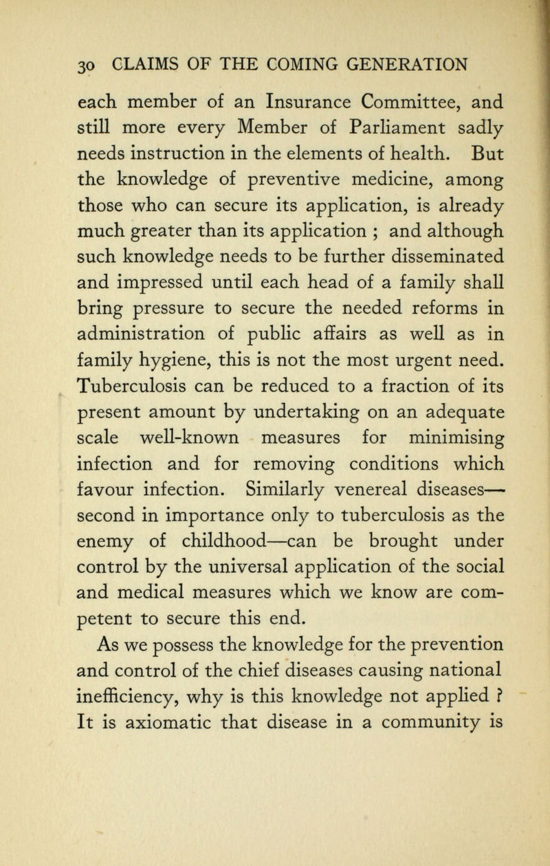 30 CLAIMS OF THE COMING GENERATION each member of an Insurance Committee, and still more every Member of Parliament sadly needs instruction in the elements of health. But the knowledge of preventive medicine, among those who can secure its application, is already much greater than its application ; and although such knowledge needs to be further disseminated and impressed until each head of a family shall bring pressure to secure the needed reforms in administration of public affairs as well as in family hygiene, this is not the most urgent need. Tuberculosis can be reduced to a fraction of its present amount by undertaking on an adequate scale well-known measures for minimising infection and for removing conditions which favour infection. Similarly venereal diseases— second in importance only to tuberculosis as the enemy of childhood—can be brought under control by the universal application of the social and medical measures which we know are com¬ petent to secure this end. As we possess the knowledge for the prevention and control of the chief diseases causing national inefficiency, why is this knowledge not applied f It is axiomatic that disease in a community is