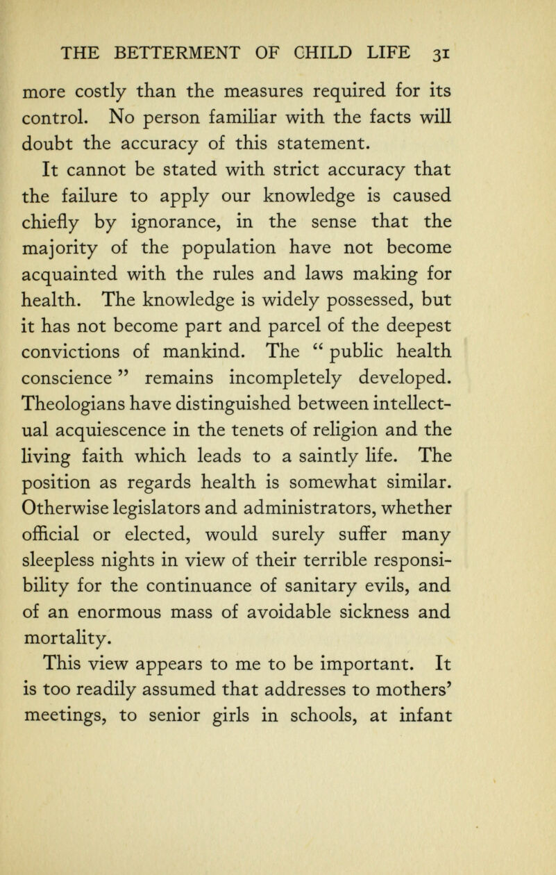 THE BETTERMENT OF CHILD LIFE 31 more costly than the measures required for its control. No person familiar with the facts will doubt the accuracy of this statement. It cannot be stated with strict accuracy that the failure to apply our knowledge is caused chiefly by ignorance, in the sense that the majority of the population have not become acquainted with the rules and laws making for health. The knowledge is widely possessed, but it has not become part and parcel of the deepest convictions of mankind. The  public health conscience  remains incompletely developed. Theologians have distinguished between intellect¬ ual acquiescence in the tenets of religion and the living faith which leads to a saintly life. The position as regards health is somewhat similar. Otherwise legislators and administrators, whether official or elected, would surely suffer many sleepless nights in view of their terrible responsi¬ bility for the continuance of sanitary evils, and of an enormous mass of avoidable sickness and mortality. This view appears to me to be important. It is too readily assumed that addresses to mothers' meetings, to senior girls in schools, at infant