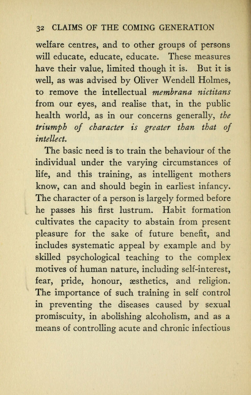 32 CLAIMS OF THE COMING GENERATION welfare centres, and to other groups of persons will educate, educate, educate. These measures have their value, limited though it is. But it is well, as was advised by Oliver Wendell Holmes, to remove the intellectual membrana nictitans from our eyes, and realise that, in the public health world, as in our concerns generally, the triumph of character is greater than that of intellect. The basic need is to train the behaviour of the individual under the varying circumstances of life, and this training, as intelligent mothers know, can and should begin in earliest infancy. The character of a person is largely formed before he passes his first lustrum. Habit formation cultivates the capacity to abstain from present pleasure for the sake of future benefit, and includes systematic appeal by example and by skilled psychological teaching to the complex motives of human nature, including self-interest, fear, pride, honour, aesthetics, and religion. The importance of such training in self control in preventing the diseases caused by sexual promiscuity, in abolishing alcoholism, and as a means of controlling acute and chronic infectious
