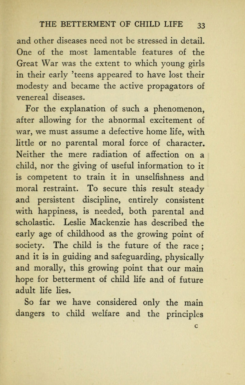 THE BETTERMENT OF CHILD LIFE 33 and other diseases need not be stressed in detaiL One of the most lamentable features of the Great War was the extent to which young girls in their early 'teens appeared to have lost their modesty and became the active propagators of venereal diseases. For the explanation of such a phenomenon, after allowing for the abnormal excitement of war, we must assume a defective home life, with little or no parental moral force of character. Neither the mere radiation of affection on a child, nor the giving of useful information to it is competent to train it in unselfishness and moral restraint. To secure this result steady and persistent discipline, entirely consistent with happiness, is needed, both parental and scholastic. Leslie Mackenzie has described the early age of childhood as the growing point of society. The child is the future of the race ; and it is in guiding and safeguarding, physically and morally, this growing point that our main hope for betterment of child life and of future adult life lies. So far we have considered only the main dangers to child welfare and the principles с