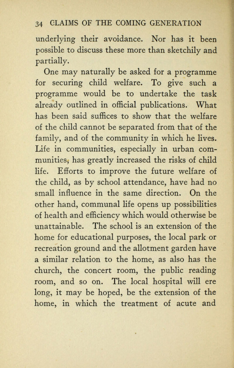 34 CLAIMS OF THE COMING GENERATION underlying their avoidance. Nor has it been possible to discuss these more than sketchily and partially. One may naturally be asked for a programme for securing child welfare. To give such a programme would be to undertake the task already outlined in official publications. What has been said suffices to show that the welfare of the child cannot be separated from that of the family, and of the community in which he lives. Life in communities, especially in urban com¬ munities, has greatly increased the risks of child life. Efforts to improve the future welfare of the child, as by school attendance, have had no small influence in the same direction. On the other hand, communal life opens up possibilities of health and efficiency which would otherwise be unattainable. The school is an extension of the home for educational purposes, the local park or recreation ground and the allotment garden have a similar relation to the home, as also has the church, the concert room, the public reading room, and so on. The local hospital will ere long, it may be hoped, be the extension of the home, in which the treatment of acute and