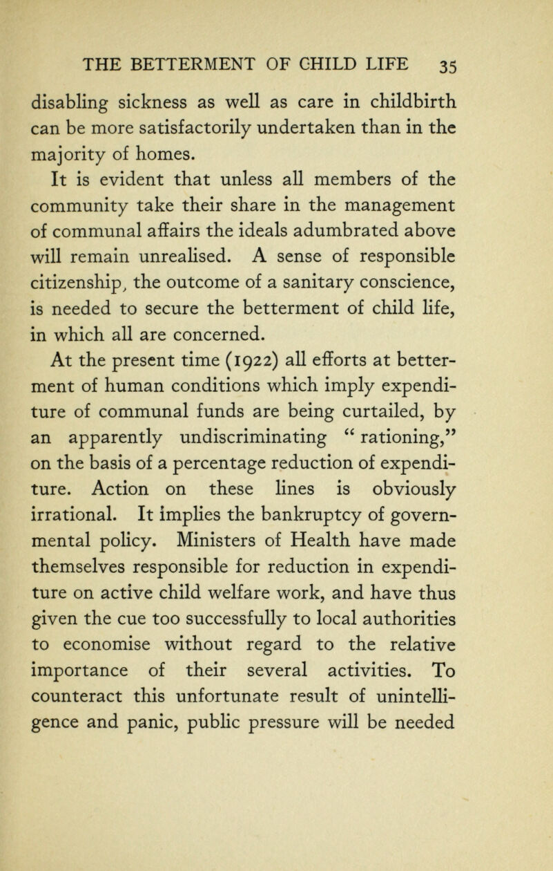 к,- THE BETTERMENT OF CHILD LIFE 35 disabling sickness as well as care in childbirth can be more satisfactorily undertaken than in the majority of homes. It is evident that unless all members of the community take their share in the management of communal affairs the ideals adumbrated above will remain unrealised. A sense of responsible citizenship, the outcome of a sanitary conscience, is needed to secure the betterment of child life, in which all are concerned. At the present time (1922) all efforts at better¬ ment of human conditions which imply expendi¬ ture of communal funds are being curtailed, by an apparently undiscriminating  rationing, on the basis of a percentage reduction of expendi¬ ture. Action on these lines is obviously irrational. It implies the bankruptcy of govern¬ mental policy. Ministers of Health have made themselves responsible for reduction in expendi¬ ture on active child welfare work, and have thus given the cue too successfully to local authorities to economise without regard to the relative importance of their several activities. To counteract this unfortunate result of unintelli- gence and panic, public pressure will be needed