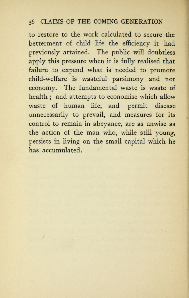 Зб CLAIMS OF THE COMING GENERATION to restore to the work calculated to secure the betterment of child life the efficiency it had previously attained. The public will doubtless apply this pressure when it is fully realised that failure to expend what is needed to promote child-welfare is wasteful parsimony and not economy. The fundamental waste is waste of health ; and attempts to economise which allow waste of human life, and permit disease unnecessarily to prevail, and measures for its control to remain in abeyance, are as unwise as the action of the man who, while still young, persists in living on the small capital which he has accumulated.