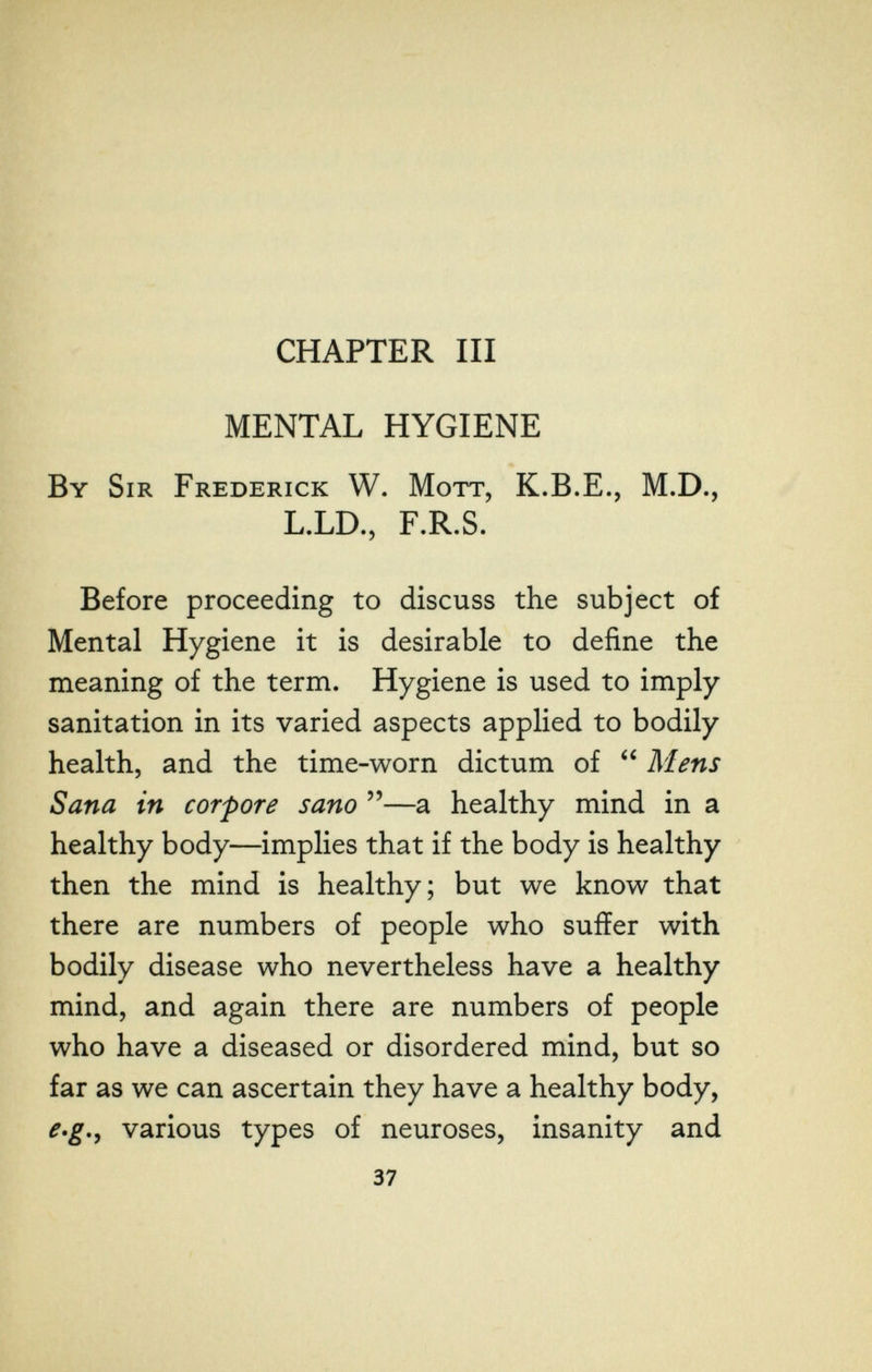 CHAPTER III MENTAL HYGIENE By Sir Frederick W. Mott, K.B.E., M.D., L.LD., F.R.S. Before proceeding to discuss the subject of Mental Hygiene it is desirable to define the meaning of the term. Hygiene is used to imply sanitation in its varied aspects applied to bodily health, and the time-worn dictum of  Mens Sana in corpore sano —a healthy mind in a healthy body—implies that if the body is healthy then the mind is healthy; but we know that there are numbers of people who suffer with bodily disease who nevertheless have a healthy mind, and again there are numbers of people who have a diseased or disordered mind, but so far as we can ascertain they have a healthy body, e*g,^ various types of neuroses, insanity and 37