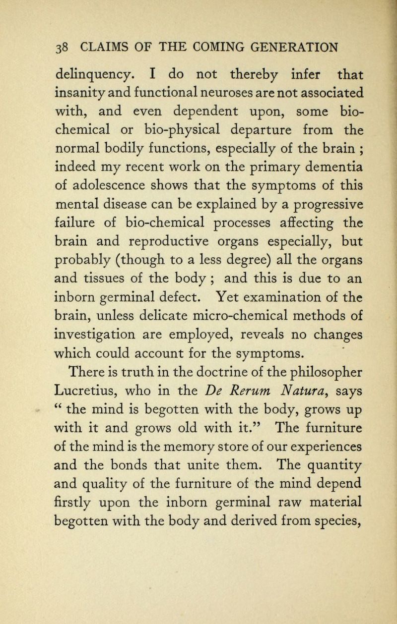 38 CLAIMS OF THE COMING GENERATION delinquency. I do not thereby infer that insanity and functional neuroses are not associated with, and even dependent upon, some bio¬ chemical or bio-physical departure from the normal bodily functions, especially of the brain ; indeed my recent work on the primary dementia of adolescence shows that the symptoms of this mental disease can be explained by a progressive failure of bio-chemical processes affecting the brain and reproductive organs especially, but probably (though to a less degree) all the organs and tissues of the body ; and this is due to an inborn germinal defect. Yet examination of the brain, unless delicate micro-chemical methods of investigation are employed, reveals no changes which could account for the symptoms. There is truth in the doctrine of the philosopher Lucretius, who in the De Rerum Natura^ says  the mind is begotten with the body, grows up with it and grows old with it. The furniture of the mind is the memory store of our experiences and the bonds that unite them. The quantity and quality of the furniture of the mind depend firstly upon the inborn germinal raw material begotten with the body and derived from species,