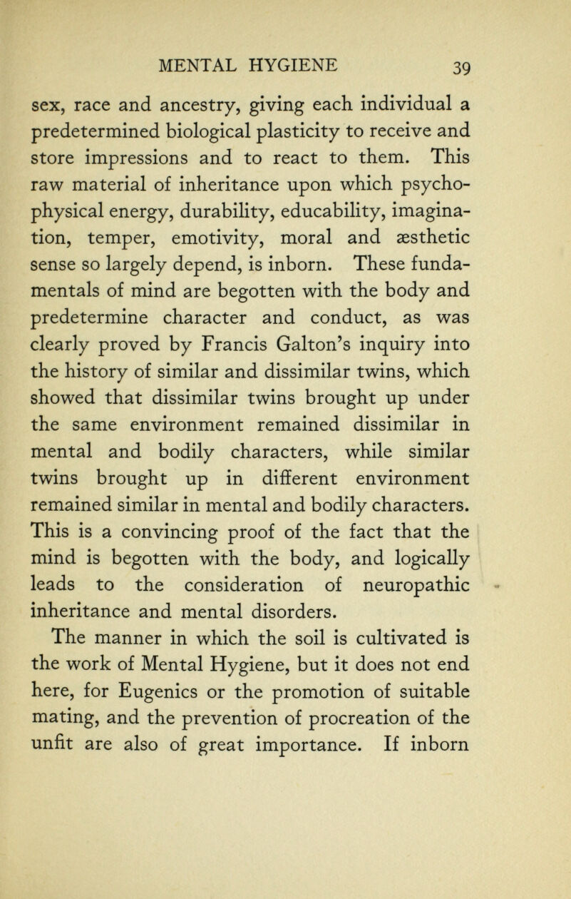 MENTAL HYGIENE 39 sex, race and ancestry, giving each individual a predetermined biological plasticity to receive and store impressions and to react to them. This raw material of inheritance upon which psycho¬ physical energy, durability, educability, imagina¬ tion, temper, emotivity, moral and aesthetic sense so largely depend, is inborn. These funda¬ mentals of mind are begotten with the body and predetermine character and conduct, as was clearly proved by Francis Galton's inquiry into the history of similar and dissimilar twins, which showed that dissimilar twins brought up under the same environment remained dissimilar in mental and bodily characters, while similar twins brought up in different environment remained similar in mental and bodily characters. This is a convincing proof of the fact that the mind is begotten with the body, and logically leads to the consideration of neuropathic inheritance and mental disorders. The manner in which the soil is cultivated is the work of Mental Hygiene, but it does not end here, for Eugenics or the promotion of suitable mating, and the prevention of procreation of the unfit are also of great importance. If inborn