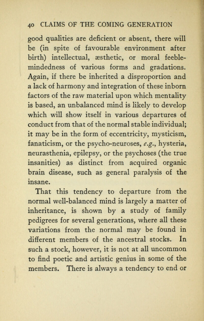 40 CLAIMS OF THE COMING GENERATION good qualities are deficient or absent, there will be (in spite of favourable environment after birth) intellectual, aesthetic, or moral feeble¬ mindedness of various forms and gradations. Again, if there be inherited a disproportion and a lack of harmony and integration of these inborn factors of the raw material upon which mentality is based, an unbalanced mind is likely to develop which will show itself in various departures of conduct from that of the normal stable individual; it may be in the form of eccentricity, mysticism, fanaticism, or the psycho-neuroses, e,g.^ hysteria, neurasthenia, epilepsy, or the psychoses (the true insanities) as distinct from acquired organic brain disease, such as general paralysis of the insane. That this tendency to departure from the normal well-balanced mind is largely a matter of inheritance, is shown by a study of family pedigrees for several generations, where all these variations from the normal may be found in different members of the ancestral stocks. In such a stock, however, it is not at all uncommon to find poetic and artistic genius in some of the members. There is always a tendency to end or
