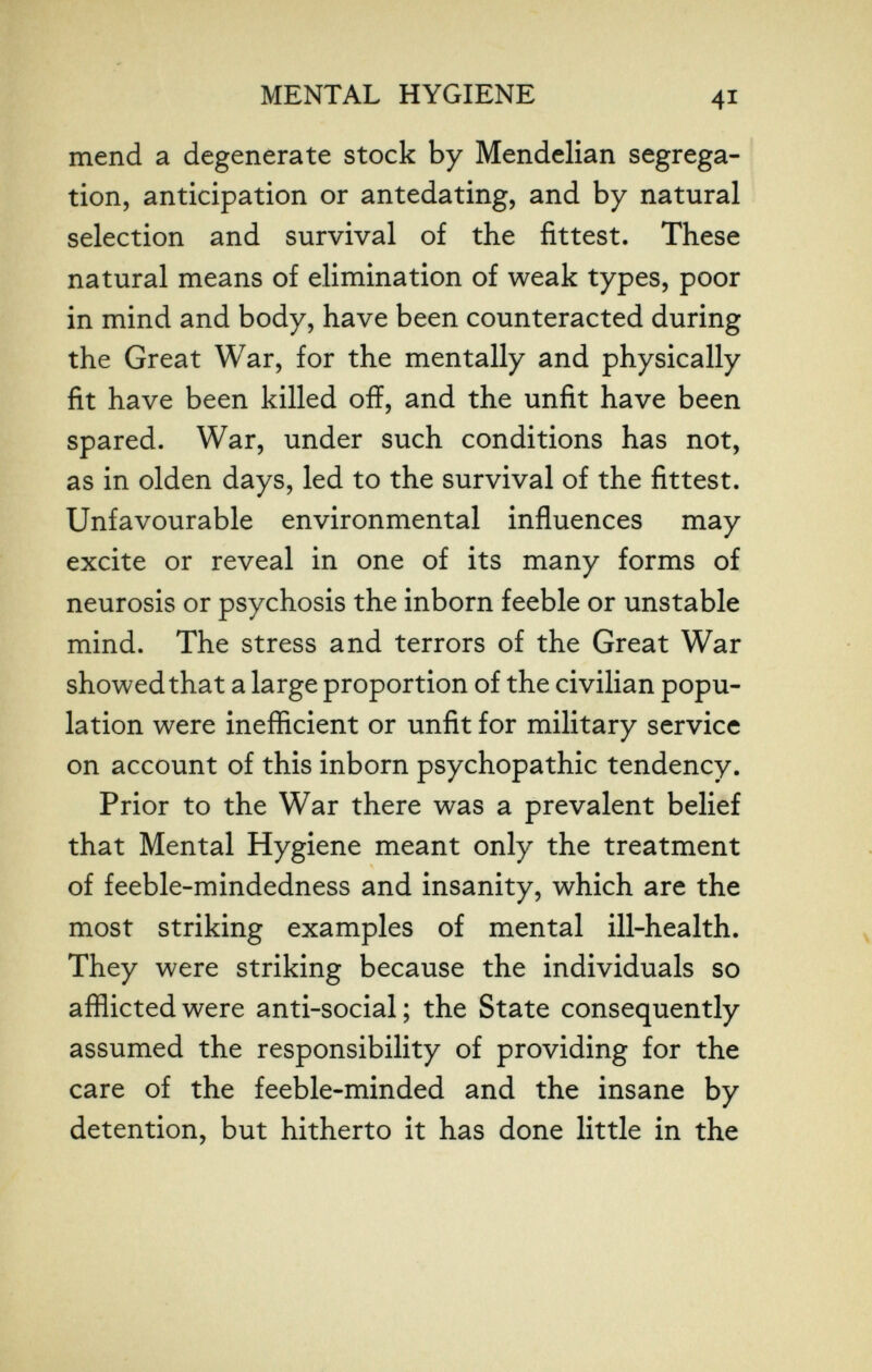 MENTAL HYGIENE 41 mend a degenerate stock by Mendelian segrega- ' tion, anticipation or antedating, and by natural selection and survival of the fittest. These natural means of elimination of weak types, poor in mind and body, have been counteracted during the Great War, for the mentally and physically fit have been killed off, and the unfit have been spared. War, under such conditions has not, as in olden days, led to the survival of the fittest. Unfavourable environmental influences may excite or reveal in one of its many forms of neurosis or psychosis the inborn feeble or unstable mind. The stress and terrors of the Great War showed that a large proportion of the civilian popu¬ lation were inefficient or unfit for military service on account of this inborn psychopathic tendency. Prior to the War there was a prevalent belief that Mental Hygiene meant only the treatment of feeble-mindedness and insanity, which are the most striking examples of mental ill-health. They were striking because the individuals so afflicted were anti-social ; the State consequently assumed the responsibility of providing for the care of the feeble-minded and the insane by detention, but hitherto it has done little in the