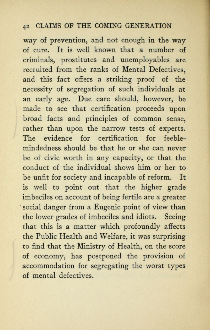 42 CLAIMS OF THE COMING GENERATION way of prevention, and not enough in the way of cure. It is well known that a number of criminals, prostitutes and unemployables are recruited from the ranks of Mental Defectives, and this fact offers a striking proof of the necessity of segregation of such individuals at an early age. Due care should, however, be made to see that certification proceeds upon broad facts and principles of common sense, rather than upon the narrow tests of experts. The evidence for certification for feeble¬ mindedness should be that he or she can never be of civic worth in any capacity, or that the conduct of the individual shows him or her to be unfit for society and incapable of reform. It is well to point out that the higher grade imbeciles on account of being fertile are a greater • social danger from a Eugenic point of view than the lower grades of imbeciles and idiots. Seeing that this is a matter which profoundly affects the Public Health and Welfare, it was surprising to find that the Ministry of Health, on the score of economy, has postponed the provision of accommodation for segregating the worst types of mental defectives.