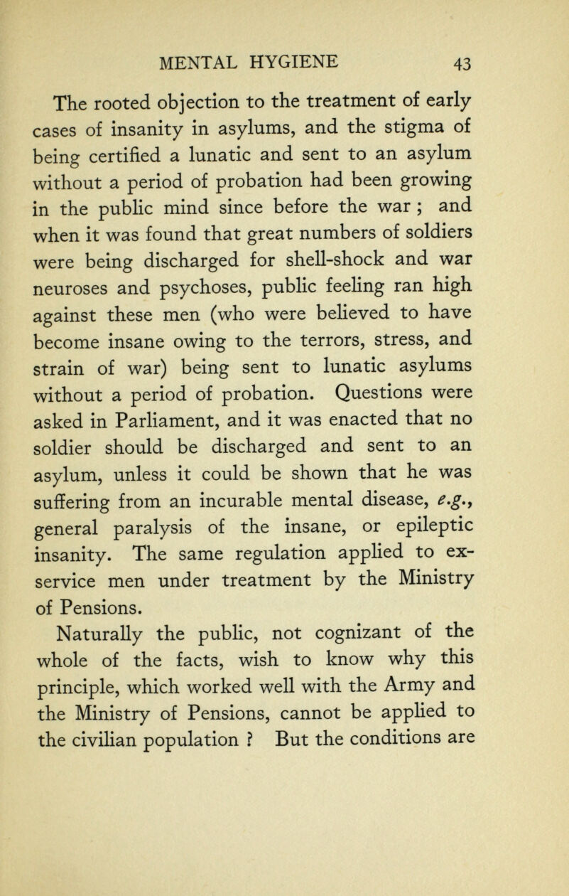 MENTAL HYGIENE 43 The rooted objection to the treatment of early cases of insanity in asylums, and the stigma of being certified a lunatic and sent to an asylum without a period of probation had been growing in the public mind since before the war ; and when it was found that great numbers of soldiers were being discharged for shell-shock and war neuroses and psychoses, public feeling ran high against these men (who were believed to have become insane owing to the terrors, stress, and strain of war) being sent to lunatic asylums without a period of probation. Questions were asked in Parliament, and it was enacted that no soldier should be discharged and sent to an asylum, unless it could be shown that he was suffering from an incurable mental disease, e.g.^ general paralysis of the insane, or epileptic insanity. The same regulation applied to ex- service men under treatment by the Ministry of Pensions. Naturally the public, not cognizant of the whole of the facts, wish to know why this principle, which worked well with the Army and the Ministry of Pensions, cannot be applied to the civilian population ? But the conditions are