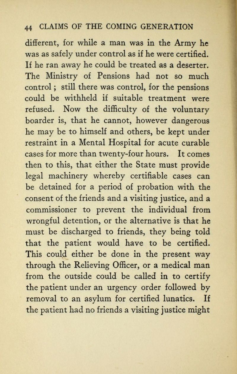 44 CLAIMS OF THE COMING GENERATION different, for while a man was in the Army he was as safely under control as if he were certified. If he ran away he could be treated as a deserter. The Ministry of Pensions had not so much control ; still there was control, for the pensions could be withheld if suitable treatment were refused. Now the difficulty of the voluntary boarder is, that he cannot, however dangerous he may be to himself and others, be kept under restraint in a Mental Hospital for acute curable cases for more than twenty-four hours. It comes then to this, that either the State must provide legal machinery whereby certifiable cases can be detained for a period of probation with the consent of the friends and a visiting justice, and a commissioner to prevent the individual from wrongful detention, or the alternative is that he must be discharged to friends, they being told that the patient would have to be certified. This could either be done in the present way through the Relieving Officer, or a medical man from the outside could be called in to certify the patient under an urgency order followed by removal to an asylum for certified lunatics. If the patient had no friends a visiting justice might