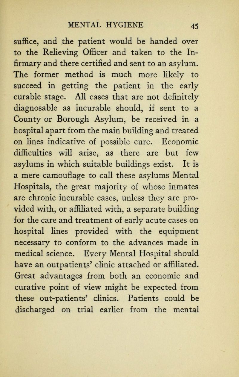 MENTAL HYGIENE 45 suffice, and the patient would be handed over to the Relieving Officer and taken to the In¬ firmary and there certified and sent to an asylum. The former method is much more likely to succeed in getting the patient in the early curable stage. All cases that are not definitely diagnosable as incurable should, if sent to a County or Borough Asylum, be received in a hospital apart from the main building and treated on lines indicative of possible cure. Economic difficulties will arise, as there are but few asylums in which suitable buildings exist. It is a mere camouflage to call these asylums Mental Hospitals, the great majority of whose inmates are chronic incurable cases, unless they are pro¬ vided with, or affiliated with, a separate building for the care and treatment of early acute cases on hospital lines provided with the equipment necessary to conform to the advances made in medical science. Every Mental Hospital should have an outpatients' clinic attached or affiliated. Great advantages from both an economic and curative point of view might be expected from these out-patients' clinics. Patients could be discharged on trial earlier from the mental