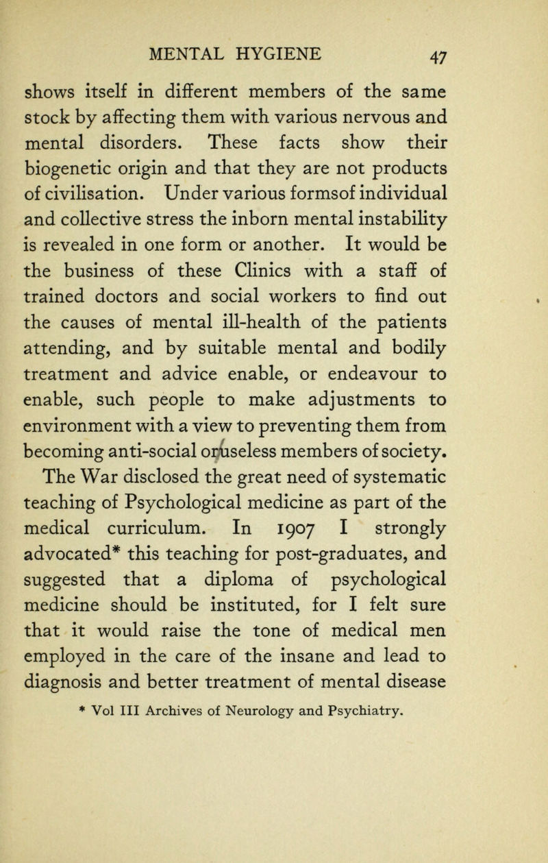MENTAL HYGIENE 47 shows itself in different members of the same stock by affecting them with various nervous and mental disorders. These facts show their biogenetic origin and that they are not products of civilisation. Under various formsof individual and collective stress the inborn mental instability is revealed in one form or another. It would be the business of these Clinics with a staff of trained doctors and social workers to find out the causes of mental ill-health of the patients attending, and by suitable mental and bodily treatment and advice enable, or endeavour to enable, such people to make adjustments to environment with a view to preventing them from becoming anti-social orüseless members of society. The War disclosed the great need of systematic teaching of Psychological medicine as part of the medical curriculum. In 1907 I strongly advocated* this teaching for post-graduates, and suggested that a diploma of psychological medicine should be instituted, for I felt sure that it would raise the tone of medical men employed in the care of the insane and lead to diagnosis and better treatment of mental disease * Vol III Archives of Neurology and Psychiatry.