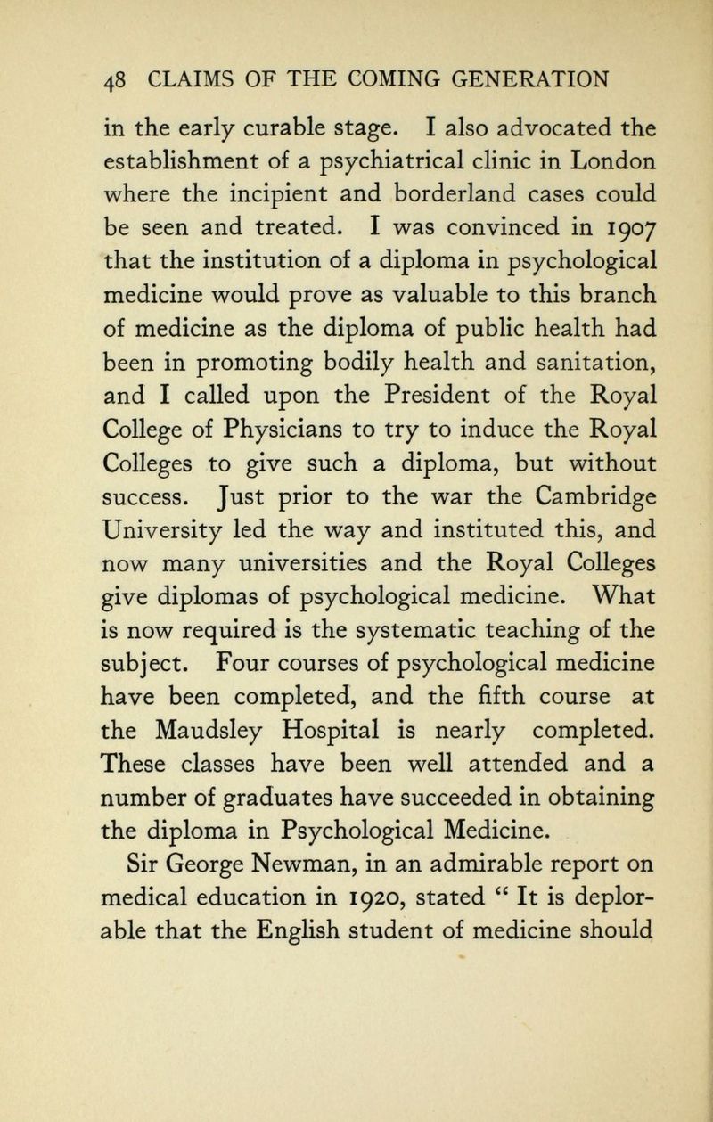 48 CLAIMS OF THE COMING GENERATION in the early curable stage. I also advocated the establishment of a psychiatrical clinic in London where the incipient and borderland cases could be seen and treated. I was convinced in 1907 that the institution of a diploma in psychological medicine would prove as valuable to this branch of medicine as the diploma of public health had been in promoting bodily health and sanitation, and I called upon the President of the Royal College of Physicians to try to induce the Royal Colleges to give such a diploma, but without success. Just prior to the war the Cambridge University led the way and instituted this, and now many universities and the Royal Colleges give diplomas of psychological medicine. What is now required is the systematic teaching of the subject. Four courses of psychological medicine have been completed, and the fifth course at the Maudsley Hospital is nearly completed. These classes have been well attended and a number of graduates have succeeded in obtaining the diploma in Psychological Medicine. Sir George Newman, in an admirable report on medical education in 1920, stated  It is deplor¬ able that the English student of medicine should