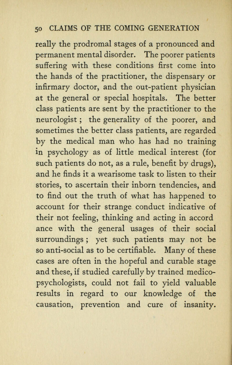 50 CLAIMS OF THE COMING GENERATION really the prodromal stages of a pronounced and permanent mental disorder. The poorer patients suffering with these conditions first come into the hands of the practitioner, the dispensary or infirmary doctor, and the out-patient physician at the general or special hospitals. The better class patients are sent by the practitioner to the neurologist ; the generality of the poorer, and sometimes the better class patients, are regarded by the medical man who has had no training in psychology as of little medical interest (for such patients do not, as a rule, benefit by drugs), and he finds it a wearisome task to listen to their stories, to ascertain their inborn tendencies, and to find out the truth of what has happened to account for their strange conduct indicative of their not feeling, thinking and acting in accord ance with the general usages of their social surroundings ; yet such patients may not be so anti-social as to be certifiable. Many of these cases are often in the hopeful and curable stage and these, if studied carefully by trained medico- psychologists, could not fail to yield valuable results in regard to our knowledge of the causation, prevention and cure of insanity.