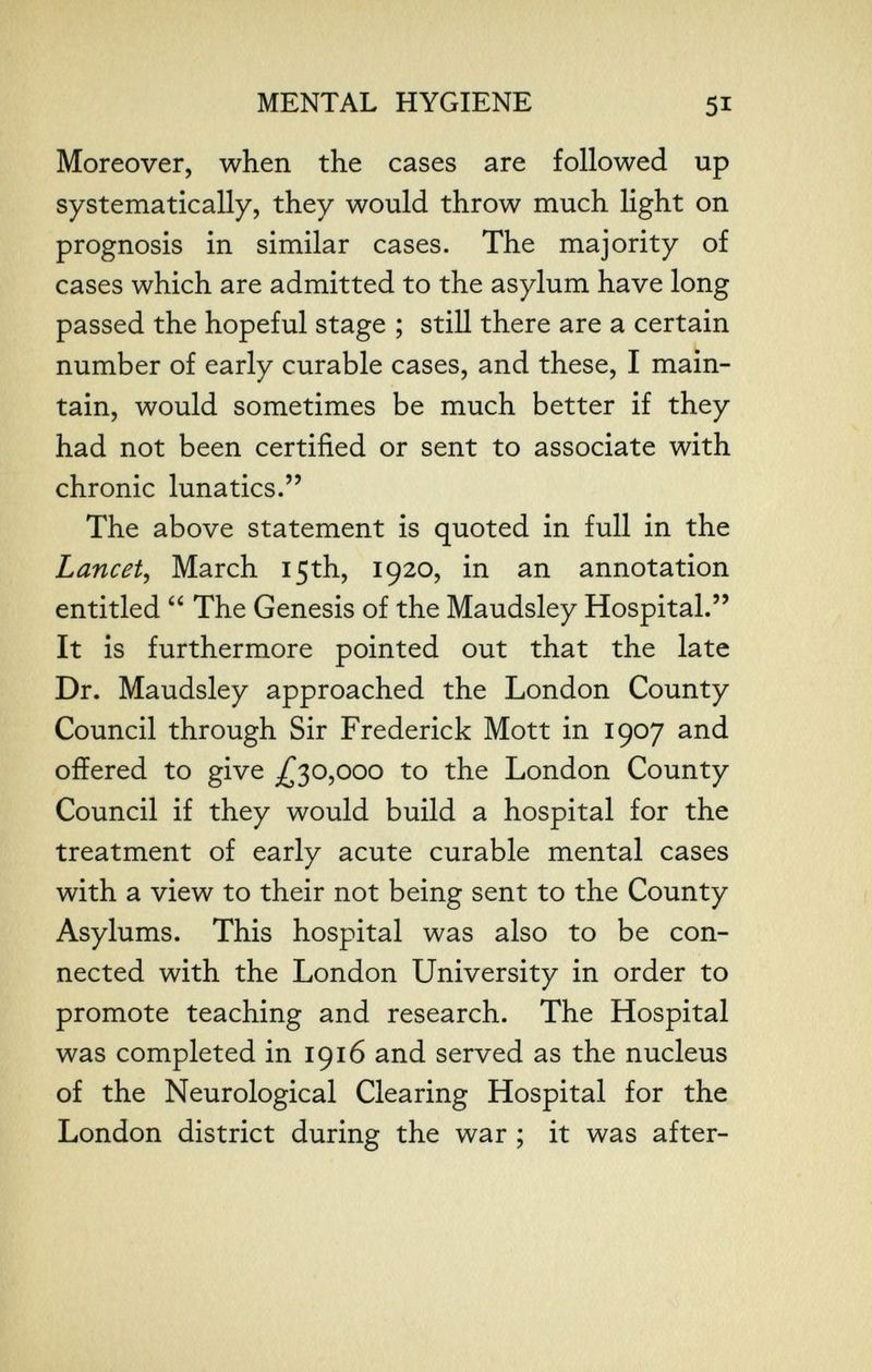 MENTAL HYGIENE 51 Moreover, when the cases are followed up systematically, they would throw much light on prognosis in similar cases. The majority of cases which are admitted to the asylum have long passed the hopeful stage ; still there are a certain number of early curable cases, and these, I main¬ tain, would sometimes be much better if they had not been certified or sent to associate with chronic lunatics. The above statement is quoted in full in the Lancet^ March 15th, 1920, in an annotation entitled  The Genesis of the Maudsley Hospital. It is furthermore pointed out that the late Dr. Maudsley approached the London County Council through Sir Frederick Mott in 1907 and offered to give ^30,000 to the London County Council if they would build a hospital for the treatment of early acute curable mental cases with a view to their not being sent to the County Asylums. This hospital was also to be con¬ nected with the London University in order to promote teaching and research. The Hospital was completed in 1916 and served as the nucleus of the Neurological Clearing Hospital for the London district during the war ; it was after-