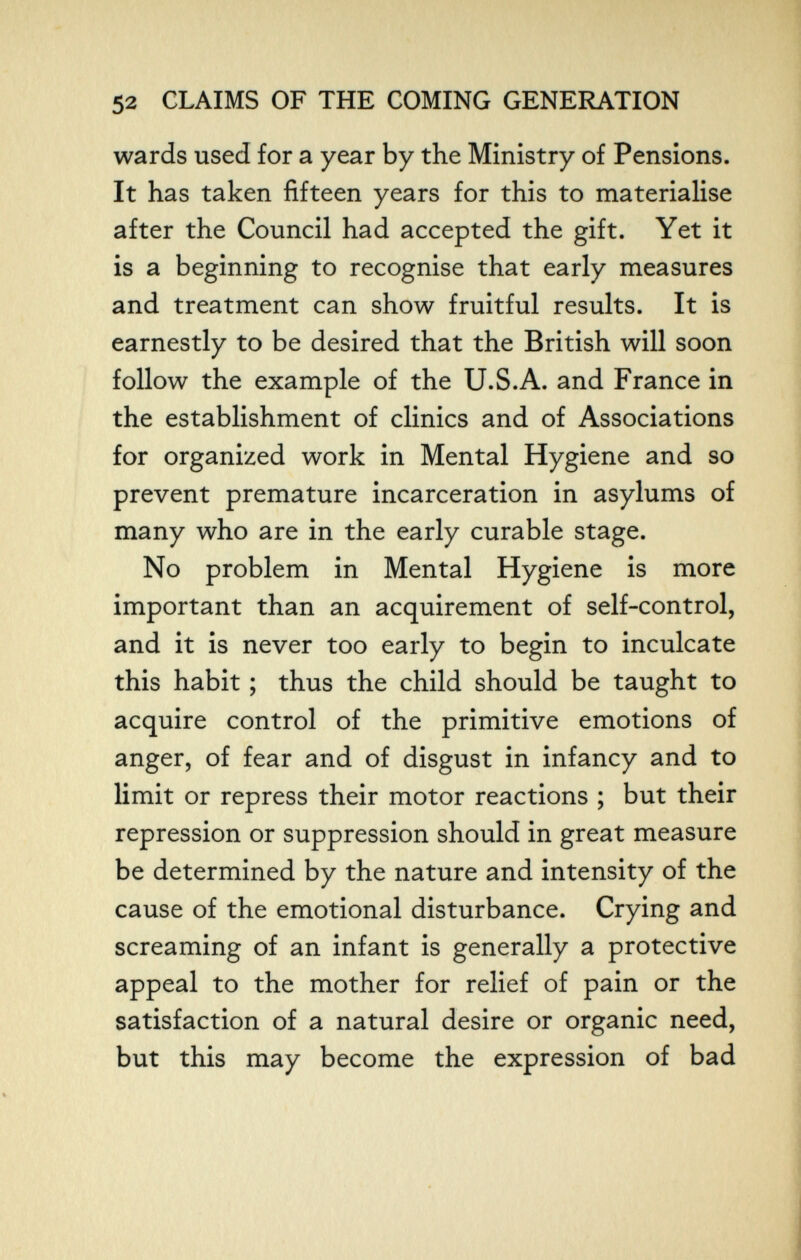 52 CLAIMS OF THE COMING GENERATION wards used for a year by the Ministry of Pensions. It has taken fifteen years for this to materialise after the Council had accepted the gift. Yet it is a beginning to recognise that early measures and treatment can show fruitful results. It is earnestly to be desired that the British will soon follow the example of the U.S.A. and France in the establishment of clinics and of Associations for organized work in Mental Hygiene and so prevent premature incarceration in asylums of many who are in the early curable stage. No problem in Mental Hygiene is more important than an acquirement of self-control, and it is never too early to begin to inculcate this habit ; thus the child should be taught to acquire control of the primitive emotions of anger, of fear and of disgust in infancy and to limit or repress their motor reactions ; but their repression or suppression should in great measure be determined by the nature and intensity of the cause of the emotional disturbance. Crying and screaming of an infant is generally a protective appeal to the mother for relief of pain or the satisfaction of a natural desire or organic need, but this may become the expression of bad