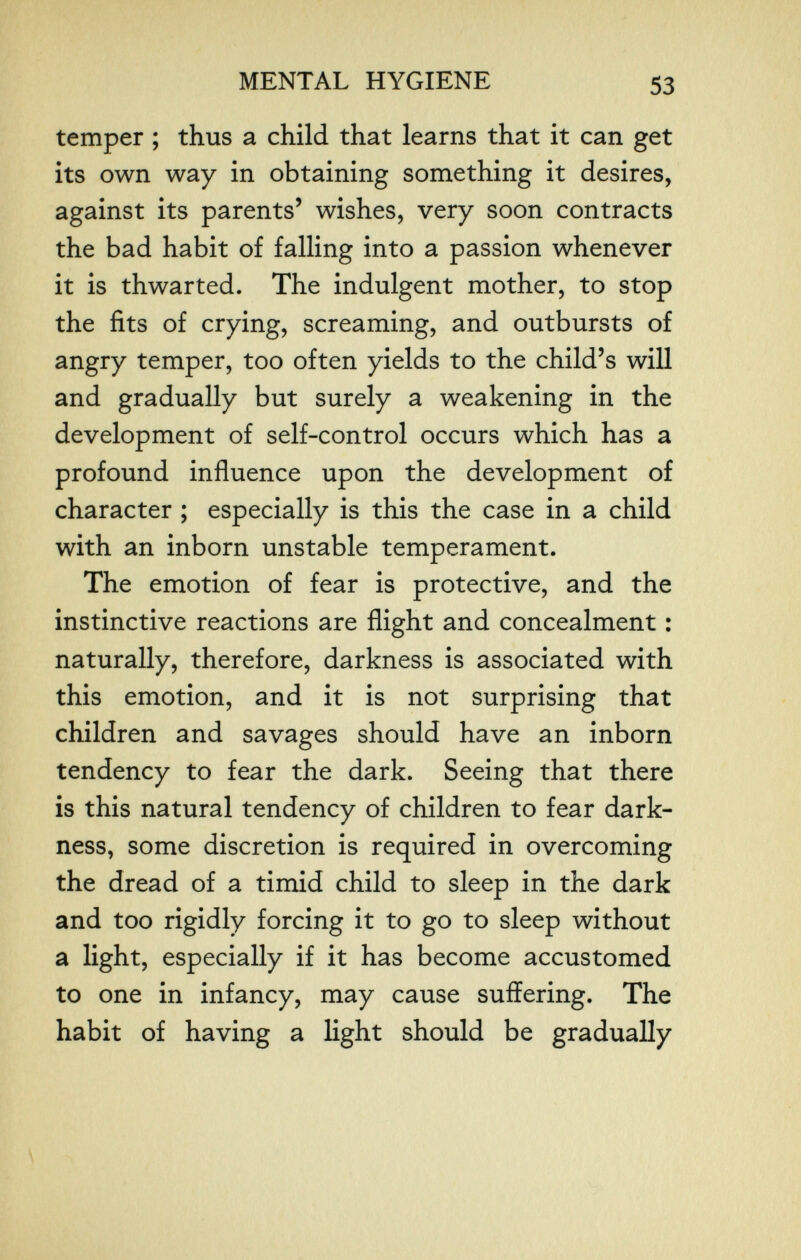 MENTAL HYGIENE 53 temper ; thus a child that learns that it can get its own way in obtaining something it desires, against its parents' wishes, very soon contracts the bad habit of falling into a passion whenever it is thwarted. The indulgent mother, to stop the fits of crying, screaming, and outbursts of angry temper, too often yields to the child's will and gradually but surely a weakening in the development of self-control occurs which has a profound influence upon the development of character ; especially is this the case in a child with an inborn unstable temperament. The emotion of fear is protective, and the instinctive reactions are flight and concealment : naturally, therefore, darkness is associated with this emotion, and it is not surprising that children and savages should have an inborn tendency to fear the dark. Seeing that there is this natural tendency of children to fear dark¬ ness, some discretion is required in overcoming the dread of a timid child to sleep in the dark and too rigidly forcing it to go to sleep without a light, especially if it has become accustomed to one in infancy, may cause suffering. The habit of having a light should be gradually