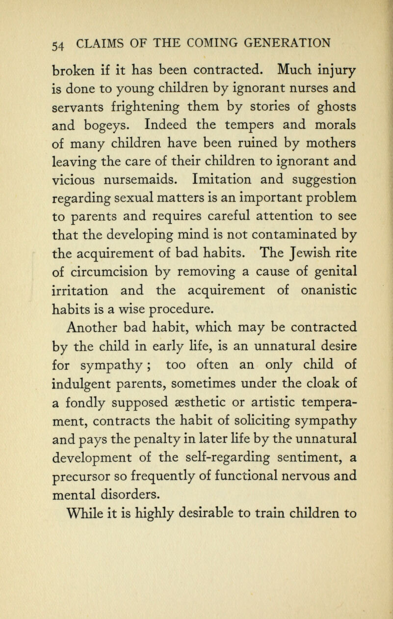 54 CLAIMS OF THE COMING GENERATION broken if it has been contracted. Much injury is done to young children by ignorant nurses and servants frightening them by stories of ghosts and bogeys. Indeed the tempers and morals of many children have been ruined by mothers leaving the care of their children to ignorant and vicious nursemaids. Imitation and suggestion regarding sexual matters is an important problem to parents and requires careful attention to see that the developing mind is not contaminated by the acquirement of bad habits. The Jewish rite of circumcision by removing a cause of genital irritation and the acquirement of onanistic habits is a wise procedure. Another bad habit, which may be contracted by the child in early life, is an unnatural desire for sympathy ; too often an only child of indulgent parents, sometimes under the cloak of a fondly supposed aesthetic or artistic tempera¬ ment, contracts the habit of soliciting sympathy and pays the penalty in later life by the unnatural development of the self-regarding sentiment, a precursor so frequently of functional nervous and mental disorders. While it is highly desirable to train children to